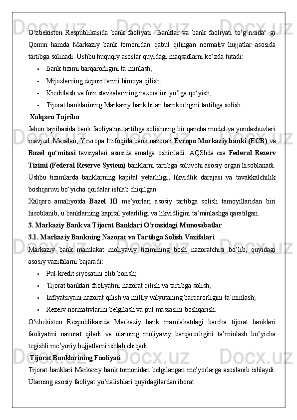 O‘zbekiston   Respublikasida   bank   faoliyati   "Banklar   va   bank   faoliyati   to‘g‘risida"   gi
Qonun   hamda   Markaziy   bank   tomonidan   qabul   qilingan   normativ   hujjatlar   asosida
tartibga solinadi.  Ushbu huquqiy asoslar quyidagi maqsadlarni ko‘zda tutadi:
 Bank tizimi barqarorligini ta’minlash;
 Mijozlarning depozitlarini himoya qilish;
 Kreditlash va foiz stavkalarining nazoratini yo‘lga qo‘yish;
 Tijorat banklarining Markaziy bank bilan hamkorligini tartibga solish.
 Xalqaro Tajriba
Jahon tajribasida bank faoliyatini tartibga solishning bir qancha model va yondashuvlari
mavjud. Masalan, Yevropa Ittifoqida bank nazorati  Evropa Markaziy banki (ECB)  va
Bazel   qo‘mitasi   tavsiyalari   asosida   amalga   oshiriladi.   AQShda   esa   Federal   Rezerv
Tizimi (Federal Reserve System)  banklarni tartibga soluvchi asosiy organ hisoblanadi.
Ushbu   tizimlarda   banklarning   kapital   yetarliligi,   likvidlik   darajasi   va   tavakkalchilik
boshqaruvi bo‘yicha qoidalar ishlab chiqilgan.
Xalqaro   amaliyotda   Bazel   III   me’yorlari   asosiy   tartibga   solish   tamoyillaridan   biri
hisoblanib, u banklarning kapital yetarliligi va likvidligini ta’minlashga qaratilgan.
3. Markaziy Bank va Tijorat Banklari O‘rtasidagi Munosabatlar
3.1. Markaziy Bankning Nazorat va Tartibga Solish Vazifalari
Markaziy   bank   mamlakat   moliyaviy   tizimining   bosh   nazoratchisi   bo‘lib,   quyidagi
asosiy vazifalarni bajaradi:
 Pul-kredit siyosatini olib borish;
 Tijorat banklari faoliyatini nazorat qilish va tartibga solish;
 Inflyatsiyani nazorat qilish va milliy valyutaning barqarorligini ta’minlash;
 Rezerv normativlarini belgilash va pul massasini boshqarish.
O‘zbekiston   Respublikasida   Markaziy   bank   mamlakatdagi   barcha   tijorat   banklari
faoliyatini   nazorat   qiladi   va   ularning   moliyaviy   barqarorligini   ta’minlash   bo‘yicha
tegishli me’yoriy hujjatlarni ishlab chiqadi.
 Tijorat Banklarining Faoliyati
Tijorat banklari Markaziy bank tomonidan belgilangan me’yorlarga asoslanib  ishlaydi.
Ularning asosiy faoliyat yo‘nalishlari quyidagilardan iborat: 