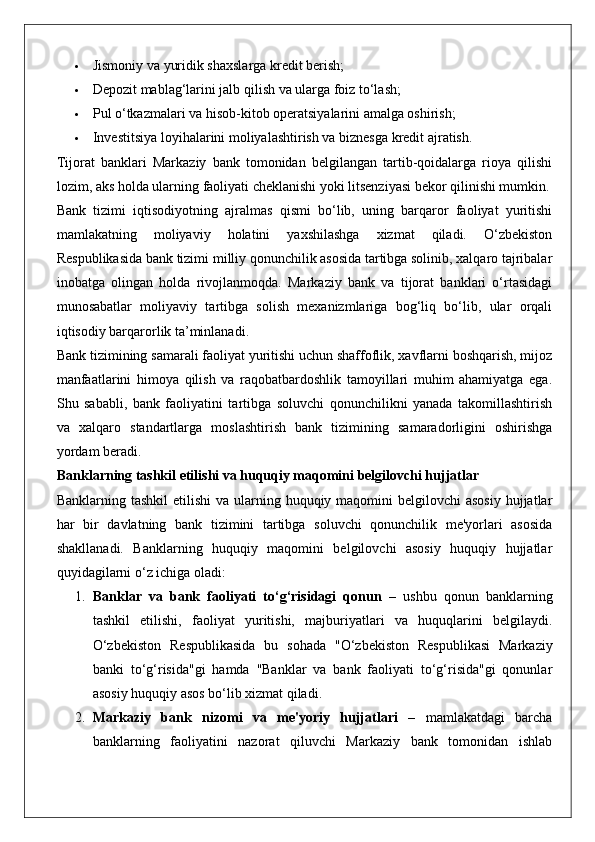  Jismoniy va yuridik shaxslarga kredit berish;
 Depozit mablag‘larini jalb qilish va ularga foiz to‘lash;
 Pul o‘tkazmalari va hisob-kitob operatsiyalarini amalga oshirish;
 Investitsiya loyihalarini moliyalashtirish va biznesga kredit ajratish.
Tijorat   banklari   Markaziy   bank   tomonidan   belgilangan   tartib-qoidalarga   rioya   qilishi
lozim, aks holda ularning faoliyati cheklanishi yoki litsenziyasi bekor qilinishi mumkin.
Bank   tizimi   iqtisodiyotning   ajralmas   qismi   bo‘lib,   uning   barqaror   faoliyat   yuritishi
mamlakatning   moliyaviy   holatini   yaxshilashga   xizmat   qiladi.   O‘zbekiston
Respublikasida bank tizimi milliy qonunchilik asosida tartibga solinib, xalqaro tajribalar
inobatga   olingan   holda   rivojlanmoqda.   Markaziy   bank   va   tijorat   banklari   o‘rtasidagi
munosabatlar   moliyaviy   tartibga   solish   mexanizmlariga   bog‘liq   bo‘lib,   ular   orqali
iqtisodiy barqarorlik ta’minlanadi.
Bank tizimining samarali faoliyat yuritishi uchun shaffoflik, xavflarni boshqarish, mijoz
manfaatlarini   himoya   qilish   va   raqobatbardoshlik   tamoyillari   muhim   ahamiyatga   ega.
Shu   sababli,   bank   faoliyatini   tartibga   soluvchi   qonunchilikni   yanada   takomillashtirish
va   xalqaro   standartlarga   moslashtirish   bank   tizimining   samaradorligini   oshirishga
yordam beradi.
Banklarning tashkil etilishi va huquqiy maqomini belgilovchi hujjatlar
Banklarning tashkil  etilishi  va ularning huquqiy maqomini  belgilovchi  asosiy  hujjatlar
har   bir   davlatning   bank   tizimini   tartibga   soluvchi   qonunchilik   me'yorlari   asosida
shakllanadi.   Banklarning   huquqiy   maqomini   belgilovchi   asosiy   huquqiy   hujjatlar
quyidagilarni o‘z ichiga oladi:
1. Banklar   va   bank   faoliyati   to‘g‘risidagi   qonun   –   ushbu   qonun   banklarning
tashkil   etilishi,   faoliyat   yuritishi,   majburiyatlari   va   huquqlarini   belgilaydi.
O‘zbekiston   Respublikasida   bu   sohada   "O‘zbekiston   Respublikasi   Markaziy
banki   to‘g‘risida"gi   hamda   "Banklar   va   bank   faoliyati   to‘g‘risida"gi   qonunlar
asosiy huquqiy asos bo‘lib xizmat qiladi.
2. Markaziy   bank   nizomi   va   me'yoriy   hujjatlari   –   mamlakatdagi   barcha
banklarning   faoliyatini   nazorat   qiluvchi   Markaziy   bank   tomonidan   ishlab 