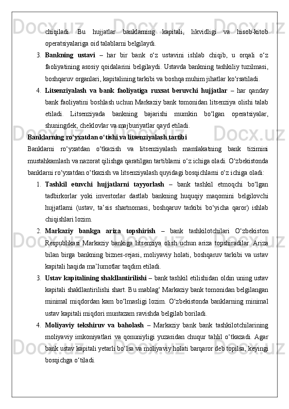 chiqiladi.   Bu   hujjatlar   banklarning   kapitali,   likvidligi   va   hisob-kitob
operatsiyalariga oid talablarni belgilaydi.
3. Bankning   ustavi   –   har   bir   bank   o‘z   ustavini   ishlab   chiqib,   u   orqali   o‘z
faoliyatining asosiy qoidalarini belgilaydi. Ustavda bankning tashkiliy tuzilmasi,
boshqaruv organlari, kapitalining tarkibi va boshqa muhim jihatlar ko‘rsatiladi.
4. Litsenziyalash   va   bank   faoliyatiga   ruxsat   beruvchi   hujjatlar   –   har   qanday
bank faoliyatini boshlash uchun Markaziy bank tomonidan litsenziya olishi talab
etiladi.   Litsenziyada   bankning   bajarishi   mumkin   bo‘lgan   operatsiyalar,
shuningdek, cheklovlar va majburiyatlar qayd etiladi.
Banklarning ro‘yxatdan o‘tishi va litsenziyalash tartibi
Banklarni   ro‘yxatdan   o‘tkazish   va   litsenziyalash   mamlakatning   bank   tizimini
mustahkamlash va nazorat qilishga qaratilgan tartiblarni o‘z ichiga oladi. O‘zbekistonda
banklarni ro‘yxatdan o‘tkazish va litsenziyalash quyidagi bosqichlarni o‘z ichiga oladi:
1. Tashkil   etuvchi   hujjatlarni   tayyorlash   –   bank   tashkil   etmoqchi   bo‘lgan
tadbirkorlar   yoki   investorlar   dastlab   bankning   huquqiy   maqomini   belgilovchi
hujjatlarni   (ustav,   ta’sis   shartnomasi,   boshqaruv   tarkibi   bo‘yicha   qaror)   ishlab
chiqishlari lozim.
2. Markaziy   bankga   ariza   topshirish   –   bank   tashkilotchilari   O‘zbekiston
Respublikasi   Markaziy   bankiga   litsenziya   olish   uchun   ariza   topshiradilar.   Ariza
bilan   birga   bankning   biznes-rejasi,   moliyaviy   holati,   boshqaruv   tarkibi   va   ustav
kapitali haqida ma’lumotlar taqdim etiladi.
3. Ustav kapitalining shakllantirilishi   – bank tashkil etilishidan oldin uning ustav
kapitali shakllantirilishi shart. Bu mablag‘ Markaziy bank tomonidan belgilangan
minimal  miqdordan kam  bo‘lmasligi  lozim. O‘zbekistonda banklarning minimal
ustav kapitali miqdori muntazam ravishda belgilab boriladi.
4. Moliyaviy   tekshiruv   va   baholash   –   Markaziy   bank   bank   tashkilotchilarining
moliyaviy   imkoniyatlari   va   qonuniyligi   yuzasidan   chuqur   tahlil   o‘tkazadi.   Agar
bank ustav kapitali yetarli bo‘lsa va moliyaviy holati barqaror deb topilsa, keyingi
bosqichga o‘tiladi. 