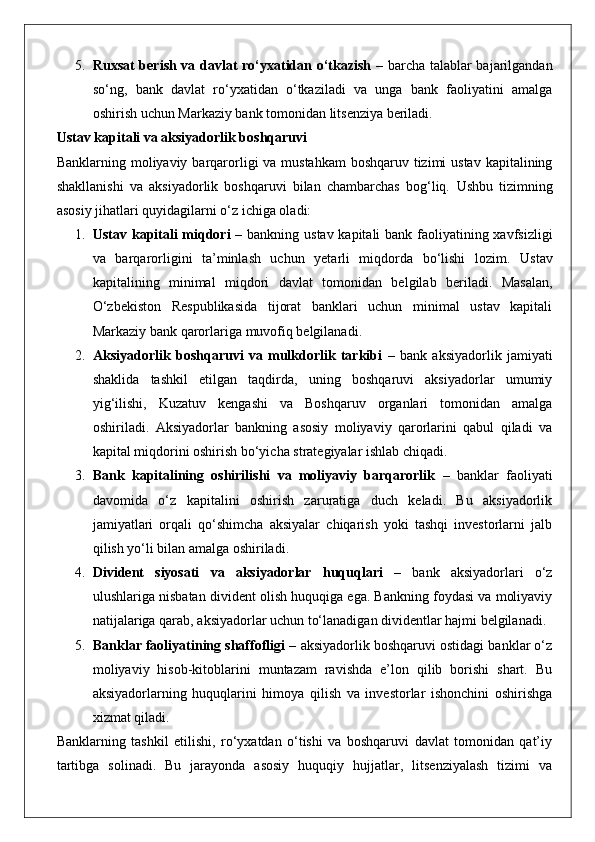 5. Ruxsat berish va davlat ro‘yxatidan o‘tkazish   – barcha talablar bajarilgandan
so‘ng,   bank   davlat   ro‘yxatidan   o‘tkaziladi   va   unga   bank   faoliyatini   amalga
oshirish uchun Markaziy bank tomonidan litsenziya beriladi.
Ustav kapitali va aksiyadorlik boshqaruvi
Banklarning moliyaviy barqarorligi va mustahkam  boshqaruv tizimi  ustav kapitalining
shakllanishi   va   aksiyadorlik   boshqaruvi   bilan   chambarchas   bog‘liq.   Ushbu   tizimning
asosiy jihatlari quyidagilarni o‘z ichiga oladi:
1. Ustav kapitali miqdori   – bankning ustav kapitali  bank faoliyatining xavfsizligi
va   barqarorligini   ta’minlash   uchun   yetarli   miqdorda   bo‘lishi   lozim.   Ustav
kapitalining   minimal   miqdori   davlat   tomonidan   belgilab   beriladi.   Masalan,
O‘zbekiston   Respublikasida   tijorat   banklari   uchun   minimal   ustav   kapitali
Markaziy bank qarorlariga muvofiq belgilanadi.
2. Aksiyadorlik   boshqaruvi   va   mulkdorlik   tarkibi   –   bank   aksiyadorlik   jamiyati
shaklida   tashkil   etilgan   taqdirda,   uning   boshqaruvi   aksiyadorlar   umumiy
yig‘ilishi,   Kuzatuv   kengashi   va   Boshqaruv   organlari   tomonidan   amalga
oshiriladi.   Aksiyadorlar   bankning   asosiy   moliyaviy   qarorlarini   qabul   qiladi   va
kapital miqdorini oshirish bo‘yicha strategiyalar ishlab chiqadi.
3. Bank   kapitalining   oshirilishi   va   moliyaviy   barqarorlik   –   banklar   faoliyati
davomida   o‘z   kapitalini   oshirish   zaruratiga   duch   keladi.   Bu   aksiyadorlik
jamiyatlari   orqali   qo‘shimcha   aksiyalar   chiqarish   yoki   tashqi   investorlarni   jalb
qilish yo‘li bilan amalga oshiriladi.
4. Divident   siyosati   va   aksiyadorlar   huquqlari   –   bank   aksiyadorlari   o‘z
ulushlariga nisbatan divident olish huquqiga ega. Bankning foydasi va moliyaviy
natijalariga qarab, aksiyadorlar uchun to‘lanadigan dividentlar hajmi belgilanadi.
5. Banklar faoliyatining shaffofligi  – aksiyadorlik boshqaruvi ostidagi banklar o‘z
moliyaviy   hisob-kitoblarini   muntazam   ravishda   e’lon   qilib   borishi   shart.   Bu
aksiyadorlarning   huquqlarini   himoya   qilish   va   investorlar   ishonchini   oshirishga
xizmat qiladi.
Banklarning   tashkil   etilishi,   ro‘yxatdan   o‘tishi   va   boshqaruvi   davlat   tomonidan   qat’iy
tartibga   solinadi.   Bu   jarayonda   asosiy   huquqiy   hujjatlar,   litsenziyalash   tizimi   va 