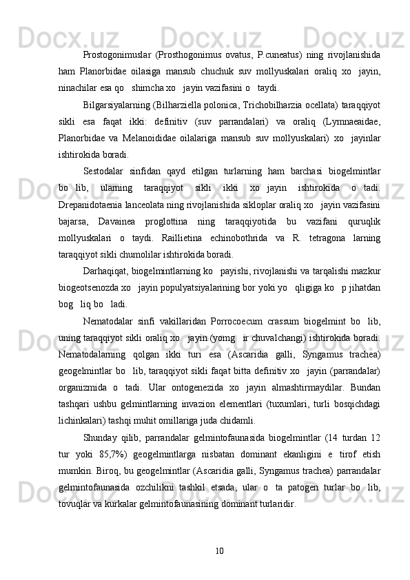 Prostogonimuslar   (Prosthogonimus   ovatus,   P.cuneatus)   ning   rivojlanishida
ham   Planorbidae   oilasiga   mansub   chuchuk   suv   mollyuskalari   oraliq   xo jayin,
ninachilar esa qo shimcha xo jayin vazifasini o taydi.	
  
Bilgarsiyalarning (Bilharziella polonica, Trichobilharzia ocellata) taraqqiyot
sikli   esa   faqat   ikki:   definitiv   (suv   parrandalari)   va   oraliq   (Lymnaeaidae,
Planorbidae   va   Melanoididae   oilalariga   mansub   suv   mollyuskalari)   xo jayinlar	

ishtirokida boradi.
Sestodalar   sinfidan   qayd   etilgan   turlarning   ham   barchasi   biogelmintlar
bo lib,   ularning   taraqqiyot   sikli   ikki   xo jayin   ishtirokida   o tadi.	
  
Drepanidotaenia lanceolata ning rivojlanishida sikloplar oraliq xo jayin vazifasini	

bajarsa,   Davainea   proglottina   ning   taraqqiyotida   bu   vazifani   quruqlik
mollyuskalari   o taydi.   Raillietina   echinobothrida   va   R.   tetragona   larning	

taraqqiyot sikli chumolilar ishtirokida boradi.
Darhaqiqat, biogelmintlarning ko payishi, rivojlanishi va tarqalishi mazkur	

biogeotsenozda xo jayin populyatsiyalarining bor yoki yo qligiga ko p jihatdan	
  
bog liq bo ladi.	
 
Nematodalar   sinfi   vakillaridan   Porrocoecum   crassum   biogelmint   bo lib,	

uning taraqqiyot sikli oraliq xo jayin (yomg ir chuvalchangi) ishtirokida boradi.	
 
Nematodalarning   qolgan   ikki   turi   esa   (Ascaridia   galli,   Syngamus   trachea)
geogelmintlar  bo lib, taraqqiyot sikli  faqat  bitta definitiv xo jayin (parrandalar)	
 
organizmida   o tadi.   Ular   ontogenezida   xo jayin   almashtirmaydilar.   Bundan	
 
tashqari   ushbu   gelmintlarning   invazion   elementlari   (tuxumlari,   turli   bosqichdagi
lichinkalari) tashqi muhit omillariga juda chidamli.
Shunday   qilib,   parrandalar   gelmintofaunasida   biogelmintlar   (14   turdan   12
tur   yoki   85,7%)   geogelmintlarga   nisbatan   dominant   ekanligini   e tirof   etish	

mumkin. Biroq, bu geogelmintlar (Ascaridia galli, Syngamus trachea) parrandalar
gelmintofaunasida   ozchilikni   tashkil   etsada,   ular   o ta   patogen   turlar   bo lib,	
 
tovuqlar va kurkalar gelmintofaunasining dominant turlaridir.
10 