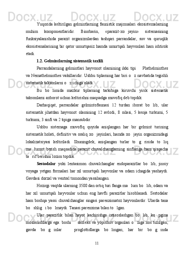 Yuqorida  keltirilgan  gelmintlarning  faunistik majmualari   ekosistemalarning
muhim   komponentlaridir.   Binobarin,   «parazit-xo jayin»   sistemasining
funksiyalanishida   parazit   organizmlardan   tashqari   parrandalar,   suv   va   quruqlik
ekosistemalarining bir qator umurtqasiz hamda umurtqali hayvonlari ham ishtirok
etadi.    
1.2. Gelmintlarning sistematik taxlili
Parrandalarning   gelmintlari   hayvonot   olamining   ikki   tipi     Plathelminthes	

va Nemathelminthes vakillaridir. Ushbu tiplarning har biri o z navbatida tegishli	

sistematik taksonlarni o z ichiga oladi.	

Bu   bo limida   mazkur   tiplarning   tarkibiga   kiruvchi   yirik   sistematik	

taksonlarni axborot uchun keltirishni maqsadga muvofiq deb topdik.
Darhaqiqat,   parrandalar   gelmintofaunasi   12   turdan   iborat   bo lib,   ular	

sistematik   jihatdan   hayvonot   olamining   12   avlodi,   8   oilasi,   5   kenja   turkumi,   5
turkumi, 3 sinfi va 2 tipiga mansubdir.
Ushbu   sistemaga   muvofiq   quyida   aniqlangan   har   bir   gelmint   turining
sistematik holati, definitiv va oraliq xo jayinlari, hamda xo jayin organizmidagi	
 
lokalizatsiyasi   keltiriladi.   Shuningdek,   aniqlangan   turlar   to g risida   to liq	
  
ma lumot   berish   maqsadida   parazit   chuvalchanglarning   sinflariga   ham   qisqacha	

ta rif berishni lozim topdik.

Sestodalar   yoki   lentasimon   chuvalchanglar   endoparazitlar   bo lib,   jinsiy	

voyaga  yetgan formalari   har   xil  umurtqali  hayvonlar   va odam   ichagida  yashaydi.
Gavdasi dorzal va ventral tomondan yassilangan.
Hozirgi vaqtda ularning 3500 dan ortiq turi fanga ma lum bo lib, odam va	
 
har   xil   umurtqali   hayvonlar   uchun   eng   havfli   parazitlar   hisoblanadi.   Sestodalar
ham  boshqa   yassi  chuvalchanglar   singari  parenximatoz  hayvonlardir.  Ularda tana
bo shlig i bo lmaydi. Tana	
   si parenxima bilan to lgan.	
Ular   parazitlik   bilan   hayot   kechirishga   ixtisoslashgan   bo lib,   ko pgina	
 
moslanishlarga   ega:   boshi     skoleks   va   yopishuv   organlari   o ziga   xos   tuzilgan;	
 
gavda   bo g inlar     proglottidlarga   bo lingan;   har   bir   bo g inda	
     
11 
