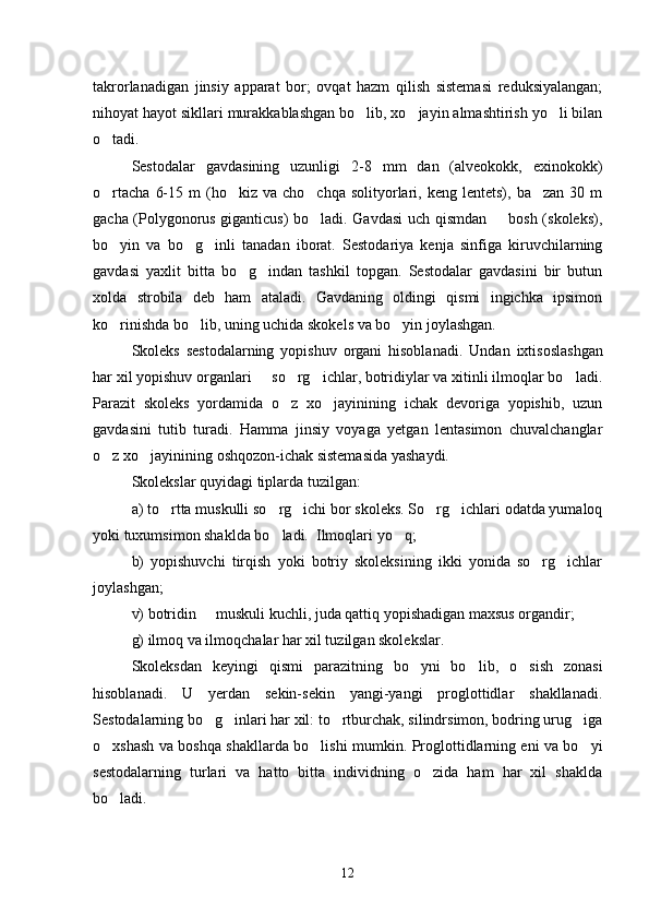 takrorlanadigan   jinsiy   apparat   bor;   ovqat   hazm   qilish   sistemasi   reduksiyalangan;
nihoyat hayot sikllari murakkablashgan bo lib, xo jayin almashtirish yo li bilan  
o tadi.	

Sestodalar   gavdasining   uzunligi   2-8   mm   dan   (alveokokk,   exinokokk)
o rtacha   6-15  m  (ho kiz  va  cho chqa   solityorlari,  keng  lentets),  ba zan   30  m
   
gacha (Polygonorus giganticus) bo ladi. Gavdasi uch qismdan   bosh (skoleks),	
 
bo yin   va   bo g inli   tanadan   iborat.   Sestodariya   kenja   sinfiga   kiruvchilarning	
  
gavdasi   yaxlit   bitta   bo g indan   tashkil   topgan.   Sestodalar   gavdasini   bir   butun	
 
xolda   strobila   deb   ham   ataladi.   Gavdaning   oldingi   qismi   ingichka   ipsimon
ko rinishda bo lib, uning uchida skokels va bo yin joylashgan.	
  
Skoleks   sestodalarning   yopishuv   organi   hisoblana di.   Undan   ixtisoslashgan
har xil yopishuv organlari   so rg ichlar, botridiylar va xitinli ilmoqlar bo ladi.	
   
Parazit   skoleks   yordamida   o z   xo jayinining   ichak   devoriga   yopishib,   uzun	
 
gavdasini   tutib   turadi.   Hamma   jinsiy   voyaga   yetgan   lentasimon   chuvalchanglar
o z xo jayini	
  ning oshqozon-ichak sistemasida yashaydi.
Skolekslar quyidagi tiplarda tuzilgan:
a) to rtta muskulli so rg ichi bor skoleks. So rg ichlari odatda yumaloq	
    
yoki tuxumsimon shaklda bo ladi.  Ilmoqlari yo q;	
 
b)   yopishuvchi   tirqish   yoki   botriy   skoleksining   ikki   yonida   so rg ichlar	
 
joylashgan;
v) botridin   muskuli kuchli, juda qattiq yopishadigan maxsus organdir;	

g) ilmoq va ilmoqchalar har xil tuzilgan skoleks lar.
Skoleksdan   keyingi   qismi   parazitning   bo yni   bo	
  lib,   o sish   zonasi	
hisoblanadi.   U   yerdan   sekin-sekin   yangi-yangi   proglottidlar   shakllanadi.
Sestodalarning bo g inlari har xil: to rtburchak, silindrsimon, bodring urug iga	
   
o xshash va boshqa shakllarda bo lishi mum	
  kin. Proglottidlarning eni va bo yi	
sestodalarning   turlari   va   hatto   bitta   individning   o zida   ham   har   xil   shaklda	

bo ladi.	

12 