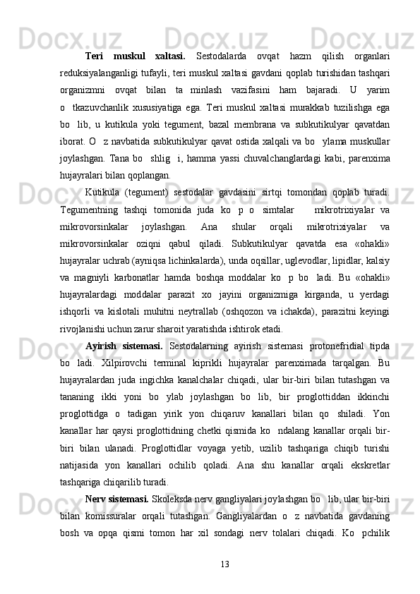 Teri   muskul   xaltasi.   Sestodalarda   ovqat   hazm   qilish   organlari
reduksiyalanganligi tufayli, teri mus kul xaltasi  gavdani  qoplab turishidan tashqari
orga nizmni   ovqat   bilan   ta minlash   vazifasini   ham   bajaradi.   U   yarim
o tkazuvchanlik   xususiyatiga   ega.   Teri   muskul   xaltasi   murakkab   tuzilishga   ega	

bo lib,   u   kutikula   yoki   tegument,   bazal   membrana   va   subkutikulyar   qavatdan

iborat. O z navbatida subkutikulyar qavat ostida xalqali va bo ylama muskullar	
 
joylashgan.   Tana   bo shlig i,   hamma   yassi   chuvalchanglardagi   ka	
  bi,   parenxima
hujayralari bilan qoplangan.
Kutikula   (tegument)   sestodalar   gavdasini   sirtqi   tomondan   qoplab   turadi.
Tegumentning   tashqi   tomonida   juda   ko p   o simtalar     mikrotrixiyalar   va	
  
mikrovorsinkalar   joylashgan.   Ana   shular   orqali   mikrotrixiyalar   va
mikrovorsinkalar   oziqni   qabul   qiladi.   Subkutikulyar   qavatda   esa   «ohakli»
hujayralar uchrab (ayniqsa lichinkalarda), unda oqsillar, uglevodlar, lipidlar, kalsiy
va   magniyli   karbonatlar   hamda   boshqa   moddalar   ko p   bo ladi.   Bu   «ohakli»	
 
hujayralardagi   mod dalar   parazit   xo jayini   organizmiga   kirganda,   u   yerdagi	

ishqorli   va   kislotali   muhitni   neytrallab   (oshqozon   va   ichakda),   parazitni   keyingi
rivojlanishi uchun zarur sharoit yaratishda ishtirok etadi.
Ayirish   sistemasi.   Sestodalarning   ayirish   sistemasi   protonefridial   tipda
bo ladi.   Xilpirovchi   terminal   kiprikli   hujayralar   parenximada   tarqalgan.   Bu	

hujayralardan   juda   ingichka   kanalchalar   chiqadi,   ular   bir-biri   bilan   tutashgan   va
tananing   ikki   yoni   bo ylab   joylashgan   bo lib,   bir   proglottiddan   ikkinchi	
 
proglottidga   o tadigan   yirik   yon   chiqaruv   kanallari   bilan   qo shiladi.   Yon	
 
kanallar   har   qaysi   proglottidning   chetki   qismida   ko ndalang   kanallar   orqali   bir-	

biri   bilan   ulanadi.   Proglottidlar   voyaga   yetib,   uzilib   tashqariga   chiqib   turishi
natijasida   yon   kanallari   ochilib   qoladi.   Ana   shu   kanallar   orqali   ekskretlar
tashqariga chiqarilib turadi.
Nerv sistemasi.  Skoleksda nerv gangliyalari joy lashgan bo lib, ular bir-biri	

bilan   komissuralar   orqali   tutashgan.   Gangliyalardan   o z   navbatida   gavdaning	

bosh   va   opqa   qismi   tomon   har   xil   sondagi   nerv   tolalari   chiqadi.   Ko pchilik	

13 