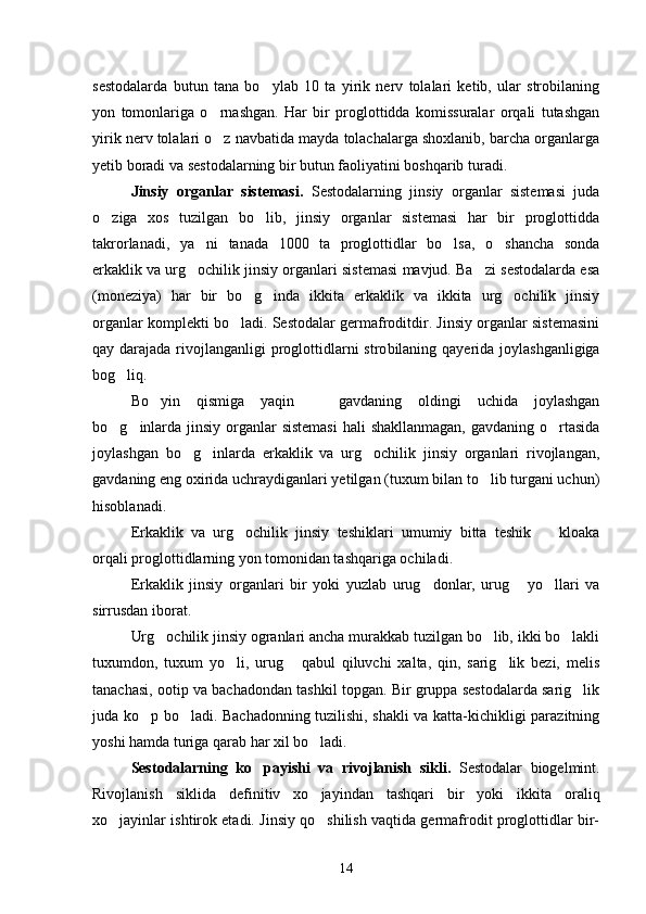 sestodalarda   butun   tana   bo y lab   10   ta   yirik   nerv   tolalari   ketib,   ular   strobilaning
yon   tomonlariga   o rnashgan.   Har   bir   proglottidda   komissuralar   orqali   tutashgan	

yirik nerv tolalari o z navbatida mayda tolachalarga shoxlanib, barcha organlarga

yetib boradi va sestodalarning bir butun faoliyatini boshqarib turadi.
Jinsiy   organlar   sistemasi.   Sestodalar ning   jinsiy   organlar   sistemasi   juda
o ziga   xos   tuzilgan   bo lib,   jinsiy   organlar   sistemasi   har   bir   proglottidda	
 
takrorlanadi,   ya ni   tanada   1000   ta   proglottidlar   bo lsa,   o shancha   sonda	
  
erkaklik va urg ochilik jinsiy organlari sistemasi mavjud. Ba zi sestodalarda esa
 
(moneziya)   har   bir   bo g inda   ikkita   erkaklik   va   ikkita   urg ochilik   jinsiy	
  
organlar komplekti bo ladi. Sestodalar germafroditdir. Jinsiy organlar sistemasini	

qay darajada rivojlanganligi  proglottidlarni stro bilaning qayerida joylashganligiga
bog liq.	

Bo yin   qismiga   yaqin     gavdaning   oldingi   uchida   joylashgan	
 
bo g inlarda jinsiy organlar  sistemasi  hali shakllanmagan,  gavdaning o rtasida	
  
joylashgan   bo g inlarda   erkaklik   va   urg ochilik   jinsiy   organlari   rivojlangan,	
  
gavdaning eng oxirida uchraydiganlari yetilgan (tuxum bilan to lib turgani uchun)	

hisoblanadi.
Erkaklik   va   urg ochilik   jinsiy   teshiklari   umumiy   bitta   teshik     kloaka	
 
orqali proglottidlarning yon tomonidan tashqariga ochiladi.
Erkaklik   jinsiy   organlari   bir   yoki   yuzlab   urug donlar,   urug   yo llari   va	
  
sirrusdan iborat.
Urg ochilik jinsiy ogranlari ancha murakkab tuzilgan bo lib, ikki bo lakli	
  
tuxumdon,   tuxum   yo li,   urug   qabul   qiluvchi   xalta,   qin,   sarig lik   bezi,   melis	
  
tanachasi, ootip va bachadondan tashkil topgan. Bir gruppa sestodalarda sarig lik	

juda ko p bo ladi. Bachadonning tuzilishi, shakli va katta-kichikligi parazitning	
 
yoshi hamda turiga qarab har xil bo ladi.	

Sestodalarning   ko payishi   va   rivojlanish   sikli.  	
 Sestodalar   biogelmint.
Rivojlanish   siklida   defi nitiv   xo jayindan   tashqari   bir   yoki   ikkita   oraliq	

xo jayinlar ishtirok etadi. Jinsiy qo shilish vaqtida germafrodit proglottidlar bir-	
 
14 