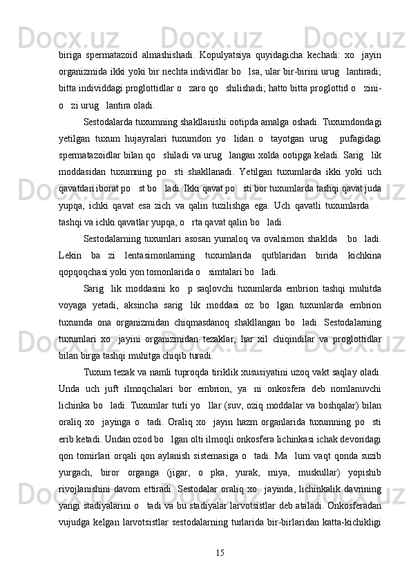 biriga   spermatazoid   almashishadi.   Kopulyatsiya   quyidagicha   kechadi:   xo jayin
organizmida ikki yoki bir nechta individlar bo lsa, ular bir-birini urug lantiradi;	
 
bitta individdagi proglottidlar o zaro qo shilishadi; hatto bitta proglottid o zini-	
  
o zi urug lantira oladi.	
 
Sestodalarda tuxumning shakllanishi ootipda amalga oshadi. Tuxumdondagi
yetilgan   tuxum   hujayralari   tuxumdon   yo lidan   o tayotgan   urug   pufagidagi	
  
spermatazoidlar bilan qo shiladi va urug langan xolda ootipga keladi. Sarig lik	
  
moddasidan   tuxumning   po sti   shakllanadi.   Yetilgan   tuxumlarda   ikki   yoki   uch	

qavatdan iborat po st bo ladi. Ikki qavat po sti bor tuxumlarda tashqi qavat juda	
  
yupqa,   ichki   qavat   esa   zich   va   qalin   tuzilishga   ega.   Uch   qavatli   tuxumlarda  	

tashqi va ichki qavatlar yupqa, o rta qavat qalin bo ladi.	
 
Sestodalarning tuxumlari  asosan  yumaloq va ovalsimon shaklda      bo ladi.	

Lekin   ba zi   lentasimonlarning   tuxumlarida   qutblaridan   birida   kichkina	

qopqoqchasi yoki yon tomonlarida o simtalari bo ladi.	
 
Sarig lik   moddasini   ko p   saqlovchi   tuxumlarda   embrion   tashqi   muhitda	
 
voyaga   yetadi,   aksincha   sarig lik   moddasi   oz   bo lgan   tuxumlarda   embrion	
 
tuxumda   ona   organizmidan   chiqmasdanoq   shakllangan   bo ladi.   Sestodalarning	

tuxumlari   xo jayini   organizmidan   tezaklar,   har   xil   chiqindilar   va   proglottidlar	

bilan birga tashqi muhitga chiqib turadi.
Tuxum tezak va namli tuproqda tiriklik xususiyatini uzoq vakt saqlay oladi.
Unda   uch   juft   ilmoqchalari   bor   embrion,   ya ni   onkosfera   deb   nomlanuvchi	

lichinka bo ladi. Tuxumlar turli yo llar (suv, oziq moddalar va boshqalar) bilan	
 
oraliq   xo jayinga   o tadi.   Oraliq   xo jayin   hazm   organlarida   tuxumning   po sti	
   
erib ketadi. Undan ozod bo lgan olti ilmoqli onkosfera lichinkasi ichak devoridagi	

qon  tomirlari   orqali   qon  aylanish   sistemasiga   o tadi.  Ma lum   vaqt   qonda  suzib	
 
yurgach,   biror   organga   (jigar,   o pka,   yurak,   miya,   muskullar)   yopishib	

rivojlanishini   davom   ettiradi.   Sestodalar   oraliq   xo jayinda,   lichinkalik   davrining	

yangi stadiyalarini o tadi va bu stadiyalar larvotsistlar deb ataladi. Onkosferadan	

vujudga   kelgan   larvotsistlar   sestodalarning   turlarida   bir-birlaridan   katta-kichikligi
15 