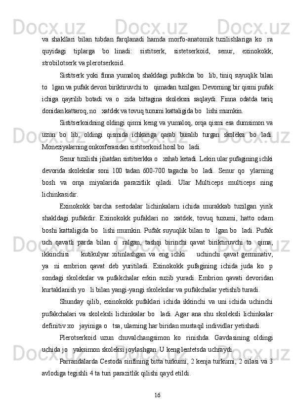 va   shakllari   bilan   tubdan   farqlanadi   hamda   morfo-anatomik   tuzilishlariga   ko ra
quyidagi   tiplarga   bo linadi:   sistitserk,   sistetserkoid,   senur,   exinokokk,	

strobilotserk va plerotserkoid.
Sistitserk  yoki   finna  yumaloq  shakldagi   pufakcha  bo lib,  tiniq  suyuqlik  bilan	

to lgan va pufak devori biriktiruvchi to qimadan tuzilgan. Devorning bir qismi pufak	
 
ichiga   qayrilib   botadi   va   o zida   bittagina   skoleksni   saqlaydi.   Finna   odatda   tariq	

donidan kattaroq, no xatdek va tovuq tuxumi kattaligida bo lishi mumkin.	
 
Sistitserkoidning oldingi qismi keng va yumaloq, orqa qismi esa dumsimon va
uzun   bo lib,   oldingi   qismida   ichkariga   qarab   buralib   turgan   skoleksi   bo ladi.	
 
Moneziyalarning onkosferasidan sistitserkoid hosil bo ladi.	

Senur tuzilishi jihatdan sistitserkka o xshab ketadi. Lekin ular pufagining ichki	

devorida   skolekslar   soni   100   tadan   600-700   tagacha   bo ladi	
 .   Senur   qo ylarning	
bosh   va   orqa   miyalarida   parazitlik   qiladi.   Ular   Multiceps   multiceps   ning
lichinkasidir.
Exinokokk   barcha   sestodalar   lichinkalarn   ichida   murakkab   tuzilgan   yirik
shakldagi   pufakdir.   Exi nokokk   pufaklari   no xatdek,   tovuq   tuxumi,   hatto   odam	

boshi kattaligida bo lishi mumkin. Pufak suyuqlik bilan to lgan bo ladi. Pufak	
  
uch   qavatli   parda   bilan   o ralgan,   tashqi   birinchi   qavat   biriktiruvchi   to qima,	
 
ikkinchisi     kutikulyar   xitinlashgan   va   eng   ichki     uchinchi   qavat   germinativ,	
 
ya ni   embrion   qavat   deb   yuritiladi.   Exinokokk   pufagining   ichida   juda   ko p	
 
sondagi   skolekslar   va   pufakchalar   erkin   suzib   yuradi.   Embri on   qavati   devoridan
kurtaklanish yo li bilan yangi-yangi skolekslar va pufakchalar yetishib turadi.	

Shunday   qilib,   exinokokk   pufaklari   ichida   ikkinchi   va   uni   ichida   uchinchi
pufakchalari   va   skoleksli   lichinkalar   bo ladi.   Agar   ana   shu   skoleksli   lichinkalar	

defini tiv xo jayiniga o tsa, ularning har biridan mustaqil individlar yetishadi.	
 
Plerotserkoid   uzun   chuvalchangsimon   ko rinishda.   Gavdasining   oldingi	

uchida jo yaksimon skoleksi joylashgan. U keng lentetsda uchraydi.	

Parrandalarda Cestoda sinfining bitta turkumi, 2 kenja turkumi, 2 oilasi va 3
avlodiga tegishli 4 ta turi parazitlik qilishi qayd etildi.
16 