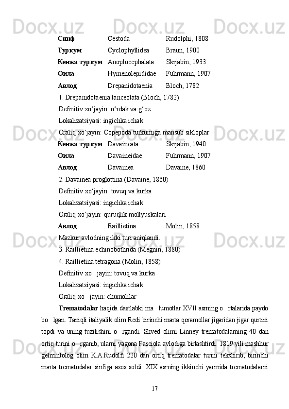 Синф Cestoda Rudolphi, 1808
Туркум Cyclophyllidea Braun, 1900
Кенжа туркум Anoplocephalata Skrjabin, 1933
Оила Hymenolepididae Fuhrmann, 1907
Авлод Drepanidotaenia Bloch, 1782
1. Drepanidotaenia lanceolata (Bloch, 1782)
Definitiv xo‘jayin: o‘rdak va g‘oz
Lokalizatsiyasi: ingichka ichak
Oraliq xo‘jayin: Copepoda turkumiga mansub sikloplar
Кенжа туркум Davaineata Skrjabin , 19 4 0
Оила Davaineidae Fuhrmann, 1907
Авлод Davainea Davaine, 1860
2. Davainea proglottina (Davaine, 1860)
Definitiv xo‘jayin: tovuq va kurka
Lokalizatsiyasi: ingichka ichak
Oraliq xo‘jayin: quruqlik mollyuskalari
Авлод Raillietina Molin, 1858
Mazkur avlodning ikki turi aniqlandi.
3. Raillietina echinobothrida (Megnin, 1880)
4. Raillietina tetragona (Molin, 1858)
Definitiv xo jayin: tovuq va kurka
Lokalizatsiyasi: ingichka ichak
Oraliq xo jayin: chumolilar	

Trematodalar  haqida dastlabki ma lumotlar XVII asrning o rtalarida paydo	
 
bo lgan. Taniqli italiyalik olim Redi birinchi marta qoramollar jigaridan jigar qurtini	

topdi   va   uning   tuzilishini   o rgandi.   Shved   olimi   Linney   trema	
 todalarning   40   dan
ortiq turini o rganib, ularni yagona Fasciola avlodiga birlashtirdi. 1819 yili mashhur	

gelmin tolog   olim   K.A.Rudolfi   220   dan   ortiq   trematodalar   turini   tekshirib,   birinchi
marta   trematodalar  sinfiga  asos  soldi.   XIX  asrning   ikkinchi  yarmida  trematodalarni
17 