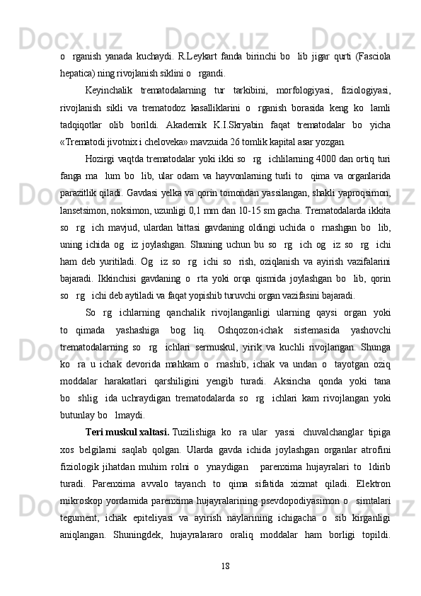 o rganish   yanada   kuchaydi.   R.Leykart   fanda   birinchi   bo lib   ji  gar   qurti   (Fasciola
hepatica) ning rivojlanish siklini o rgandi.	

Keyinchalik   trematodalarning   tur   tarkibini,   morfologiyasi,   fiziologiyasi,
rivojlanish   sikli   va   trematodoz   kasalliklarini   o rganish   borasida   keng   ko lamli	
 
tadqiqotlar   olib   borildi.   Akademik   K.I.Skryabin   faqat   trematodalar   bo yicha	

«Trematodi ji votnix i cheloveka» mavzuida 26 tomlik kapital asar yozgan.
Hozirgi vaqtda trematodalar yoki ikki so rg ichlilarning 4000 dan ortiq turi	
 
fanga   ma lum   bo lib,   ular   odam   va   hayvonlarning   turli   to qima   va   organlarida	
  
parazitlik qiladi. Gavdasi yelka va qorin tomondan yas silangan, shakli yap roqsimon,
lansetsimon, noksimon, uzunligi 0,1 mm dan 10-15 sm gacha. Trematodalarda ikkita
so rg ich   mavjud,   ulardan   bittasi   gavdaning   oldingi   uchida   o rnashgan   bo lib,	
   
uning   ichida   og iz   joylashgan.   Shuning   uchun   bu   so rg ich   og iz   so rg ichi	
     
ham   deb   yuritiladi.   Og iz   so rg ichi   so rish,   oziqlanish   va   ayirish   vazifalarini	
   
bajaradi.   Ikkinchisi   gavdaning   o rta   yoki   orqa   qismida   joylashgan   bo lib,   qorin	
 
so rg ichi deb aytiladi va faqat yopishib turuvchi organ vazifasini bajaradi.	
 
So rg ichlarning   qanchalik   rivojlanganligi   ularning   qaysi   organ   yoki	
 
to qimada   yashashiga   bog liq.   Oshqozon-ichak   sistemasida   yashovchi	
 
trematodalarning   so rg ichlari   sermuskul,   yirik   va   kuchli   rivojlangan.   Shunga	
 
ko ra   u   ichak   devorida   mahkam   o rnashib,   ichak   va   undan   o tayotgan   oziq	
  
moddalar   harakatlari   qarshiligini   yengib   turadi.   Aksincha   qonda   yoki   tana
bo shlig ida   uchraydigan   trematodalarda   so rg ichlari   kam   ri
    vojlangan   yoki
butunlay bo lmaydi.	

Teri muskul xaltasi.  Tuzilishiga  ko ra  ular   yassi   chuvalchanglar  tipiga	

xos   belgilarni   saqlab   qolgan.   Ularda   gavda   ichida   joylashgan   organlar   atrofini
fiziologik   jihatdan   muhim   rolni   o ynaydigan       parenxima   hujayralari   to ldirib	
 
turadi.   Parenxima   avvalo   tayanch   to qima   sifatida   xizmat   qiladi.   Elektron	

mikroskop yordamida parenxima hujayralarining psevdopodiyasimon o simtalari	

tegument,   ichak   epiteliyasi   va   ayirish   naylarining   ichigacha   o sib   kirganligi	

aniqlangan.   Shuningdek,   hujayralararo   oraliq   moddalar   ham   borligi   topildi.
18 