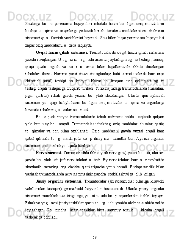 Shularga   ko ra   parenxima   hujayralari   ichakda   hazm   bo lgan   oziq   moddalarni	
boshqa to qima va organlarga yetkazib berish, keraksiz moddalarni esa ekskretor	

sistemasiga o tkazish vazifalarini bajaradi. Shu bilan birga parenxima hujayralari	

zapas oziq moddalarni o zida saqlaydi.	

Ovqat  hazm   qilish   sistemasi.   Trematodalarda  ovqat  hazm  qilish   sistemasi
yaxshi rivojlangan. U og iz so rg ichi asosida joylashgan og iz teshigi, tomoq,
   
qisqa   qizilo ngach   va   ko r   o simta   bilan   tugallanuvchi   ikkita   shoxlangan	
  
ichakdan   iborat.   Hamma   yassi   chuvalchanglardagi   kabi   trematodalarda   ham   orqa
chiqarish   (anal)   teshigi   bo lmaydi.   Hazm   bo lmagan   oziq   qoldiqlari   og iz	
  
teshigi orqali tashqariga chiqarib turiladi. Yirik hajmdagi trematodalarda (masalan,
jigar   qurtida)   ichak   gavda   yuzasi   bo ylab   shoxlangan.   Ular	
 da   qon   aylanish
sistemasi   yo qligi   tufayli   hazm   bo l	
  gan   oziq   moddalar   to qima   va   organlarga	
bevosita ichakning o zidan so riladi.	
 
Ba zi   juda   mayda   trema	
 todalarda   ichak   rudiment   holda     saqlanib   qolgan
yoki butunlay bo lmaydi. Trematodalar ichakdagi  oziq moddalar, shiralar, qattiq	

to qimalar   va   qon   bilan   ozshlanadi.   Oziq   moddasini   gavda   yuzasi   orqali   ham	

qabul   qilinishi   to g risida   juda   ko p   ilmiy   ma lumotlar   bor.   Ayirish   organlar	
   
sistemasi protonefridiya  tipida tuzilgan.
Nerv sistemasi.  To moq atrofida ikkita yirik nerv gangliyalari bo lib, ulardan	

gav da bo ylab  uch  juft   nerv  tolalari   o tadi. By  nerv  tolalari   ham  o z  navbatida	
  
shoxlanib,   tananing   eng   chekka   qismlarigacha   yetib   boradi.   Endoparazitlik   bilan
yashash trematodalarda nerv sistemasining ancha  soddalashuviga  olib  kelgan.
Jinsiy   organlar   sistemasi.   Trematodalar   (shistosomidlar   oilasiga   kiruvchi
vakillaridan   tashqari)   germafrodit   hayvonlar   hisoblanadi.   Ularda   jinsiy   organlar
sistemasi murakkab tuzilishga ega, ya ni u juda ko p organlardan tashkil topgan.	
 
Erkak va ypg ochi jinsiy teshiklar qorin so rg ichi yonida alohida-alohida xolda	
  
joylashgan.   Ko pincha   jinsiy   teshiklar   bitta   umumiy   teshik     kloaka   orqali	
 
tashqariga ochiladi.
19 