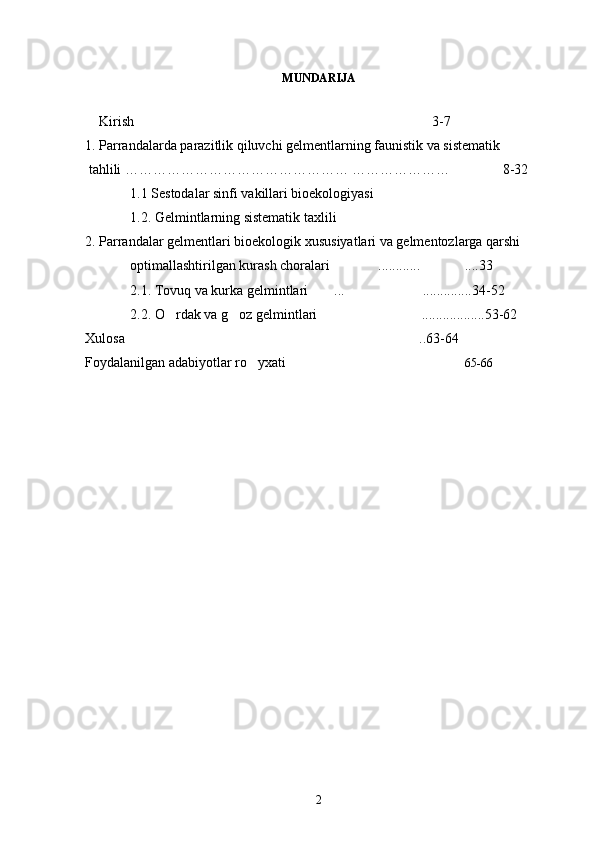MUNDARIJA
    Kirish   3-7  
1. Parrandalarda parazitlik qiluvchi gelmеntlarning faunistik va sistematik
 tahlili   …………………………………………   …………………                  8-32       
1.1 Sestodalar sinfi vakillari bioekologiyasi                
1.2. Gelmintlarning sistematik taxlili                 
2. Parrandalar gelmentlari bioekologik xususiyatlari va gelmentozlarga qarshi 
optimallashtirilgan kurash choralari  ............ ....33	
 
2.1. Tovuq va kurka gelmintlari  ... ..............34-52 	
 
2.2. O rdak va g oz gelmintlari  ..................53-62	
  
Xulosa  ..63-64 	

Foydalanilgan adabiyotlar ro yxati 	
  	 65-66  
2 