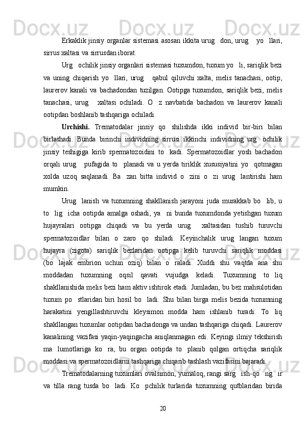 Erkaklik jinsiy organlar sistemasi  asosan ikki ta urug don, urug  yo llari,  
sirrus xaltasi va sirrusdan iborat.
Urg ochilik jinsiy organlari sistemasi tuxumdon, tuxum yo li, sariqlik bezi	
 
va   uning   chiqarish   yo llari,   urug   qabul   qiluvchi   xalta,   melis   tanachasi,   ootip,	
 
laurerov   kanali   va   bachadondan   tuzilgan.   Ootipga   tuxumdon,   sariqlik   bezi,   melis
tanachasi,   urug   xal	
 tasi   ochiladi.   O z   navbatida   bachadon   va   laurerov   kana	 li
ootipdan boshlanib tashqariga ochiladi.
Urchishi.   Trematodalar   jinsiy   qo shilishda   ikki   individ   bir-biri   bilan	

birlashadi.   Bunda   birinchi   individning   sirrusi   ikkinchi   individning   urg ochilik	

jinsiy   teshigiga   kirib   spermatozoidini   to kadi.   Spermatozoidlar   yosh   bachadon	

orqali   urug   pufagida   to planadi   va   u   yerda   tiriklik   xususiyatini   yo qotmagan	
  
xolda   uzoq   saqlanadi.   Ba zan   bitta   individ   o zini   o zi   urug lantirishi   ham	
   
mumkin.
Urug lanish   va   tuxumning   shakllanish   jarayoni   juda   murakkab   bo lib,   u	
 
to lig icha   ootipda   amalga   oshadi,   ya ni   bunda   tuxumdonda   yetishgan   tuxum	
  
hujayralari   ootipga   chiqadi   va   bu   yerda   urug   xaltasidan   tushib   turuvchi	

spermatozoidlar   bilan   o zaro   qo shiladi.   Keyinchalik   urug langan   tuxum	
  
hujayra   (zigota)   sariqlik   bezlaridan   ootipga   kelib   turuvchi   sariqlik   moddasi
(bo lajak   embrion   uchun   oziq)   bilan   o raladi.   Xuddi   shu   vaqtda   ana   shu	
 
moddadan   tuxumning   oqsil   qavati   vujudga   keladi.   Tuxumning   to liq	

shakllanishida me lis bezi ham aktiv ishtirok etadi. Jumladan, bu bez mahsulotidan
tuxum   po stlaridan   biri   hosil   bo ladi.   Shu   bilan   birga   melis   bezida   tuxumning	
 
harakatini   yengillashtiruvchi   kleysimon   modda   ham   ishlanib   turadi.   To liq	

shakllangan tuxumlar ootipdan bachadonga va undan tashqariga chiqadi. Laurerov
kanalining   vazifasi   yaqin-yaqingacha   aniqlanmagan   edi.   Keyingi   ilmiy   tekshirish
ma lumotlariga   ko ra,   bu   organ   ootipda   to planib   qolgan   ortiqcha   sariqlik	
  
moddasi va spermatozoidlarni tashqariga chiqarib tashlash vazifasini bajaradi.
Trematodalarning tuxumlari ovalsimon, yumaloq, rangi sarg ish-qo ng ir	
  
va   tilla   rang   tusda   bo ladi.   Ko pchilik   turlarida   tuxumning   qutblaridan   birida	
 
20 