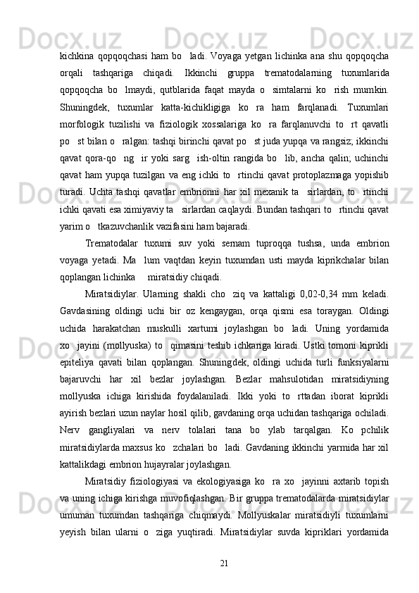 kichkina   qopqoqchasi   ham   bo ladi.   Voyaga   yetgan   lichinka   ana   shu   qopqoqcha
orqali   tashqariga   chiqadi.   Ikkinchi   grup pa   trematodalarning   tuxumlarida
qopqoqcha   bo lmaydi,   qutblarida   faqat   mayda   o simtalarni   ko rish   mum	
   kin.
Shuningdek,   tuxumlar   katta-kichikligiga   ko ra   ham   farqlanadi.   Tuxumlari	

morfologik   tuzilishi   va   fiziologik   xossalariga   ko ra   farqlanuvchi   to rt   qavatli	
 
po st bilan o ralgan: tashqi birinchi qavat po st juda yupqa va rangsiz; ikkinchi	
  
qavat   qora-qo ng ir   yoki   sarg ish-oltin   rangida   bo lib,   ancha   qalin;   uchinchi	
   
qavat   ham   yupqa   tuzilgan   va   eng   ichki   to rtinchi   qavat   protoplazmaga   yopishib	

turadi.   Uchta   tashqi   qavatlar   embrionni   har   xil   mexanik   ta sirlardan,   to rtinchi	
 
ichki qavati esa ximiyaviy ta sirlardan caqlaydi. Bundan tashqari to rtinchi qavat	
 
yarim o tkazuvchanlik vazifasini ham bajaradi.	

Trematodalar   tuxumi   suv   yoki   sernam   tuproqqa   tushsa,   unda   embrion
voyaga   yetadi.   Ma lum   vaqtdan   keyin   tuxumdan   usti   mayda   kiprikchalar   bilan	

qoplangan lichinka   miratsidiy chiqadi.

Miratsidiylar.   Ularning   shakli   cho ziq   va   kattaligi   0,02-0,34   mm   keladi.	

Gavdasining   oldingi   uchi   bir   oz   kengaygan,   orqa   qismi   esa   toraygan.   Oldingi
uchida   harakatchan   muskulli   xartumi   joylashgan   bo ladi.   Uning   yordamida	

xo jayini  (mollyuska)  to qimasini  teshib  ichkariga kiradi.  Ustki  tomoni   kiprikli	
 
epiteliya   qavati   bilan   qoplangan.   Shuning dek,   oldingi   uchida   turli   funksiyalarni
bajaruvchi   har   xil   bezlar   joylashgan.   Bezlar   mahsulotidan   miratsidiyning
mollyuska   ichiga   kirishida   foydalaniladi.   Ikki   yoki   to rttadan   iborat   kiprikli	

ayirish bezlari uzun naylar hosil qilib, gavdaning orqa uchidan tashqariga ochiladi.
Nerv   gangliyalari   va   nerv   tolalari   tana   bo ylab   tarqalgan.   Ko pchilik	
 
miratsidiylarda maxsus ko zchalari bo ladi. Gavdaning ikkinchi yarmida har xil	
 
kattalikdagi embrion hujayralar joylashgan.
Miratsidiy   fiziologiyasi   va   ekologiyasiga   ko ra   xo jayinni   axtarib   topish	
 
va uning ichiga kirishga muvofiqlashgan. Bir gruppa trematodalarda miratsidiy lar
umuman   tuxumdan   tashqariga   chiqmaydi.   Mollyuskalar   miratsidiyli   tuxumlarni
yeyish   bilan   ularni   o ziga   yuqtiradi.   Miratsidiylar   suvda   kipriklari   yordamida	

21 