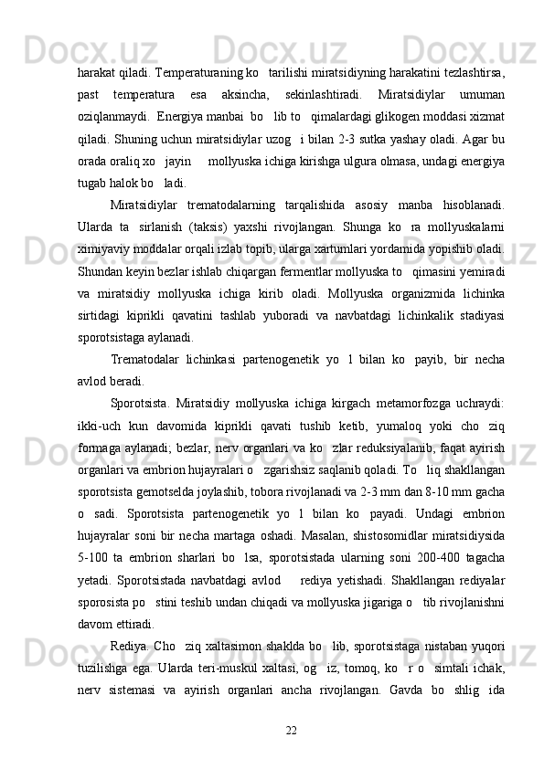 harakat qiladi. Temperaturaning ko tarilishi miratsidiyning harakatini tezlashtirsa,
past   tempe ratura   esa   aksincha,   sekinlashtiradi.   Miratsidiylar   umuman
oziqlanmaydi.  Energiya manbai  bo lib to qimalardagi glikogen moddasi xizmat
 
qiladi. Shuning uchun miratsidiylar uzog i bilan 2-3 sutka yashay oladi. Agar bu	

orada oraliq xo jayin   mollyuska ichiga kirishga ulgura olmasa, undagi energiya	
 
tugab halok bo ladi.

Miratsidiylar   trematodalarning   tarqalishida   asosiy   manba   hisoblanadi.
Ularda   ta sirlanish   (taksis)   yaxshi   rivojlangan.   Shunga   ko ra   mollyuskalarni	
 
ximiyaviy moddalar orqali izlab topib, ularga xartumlari yordamida yopishib oladi.
Shundan keyin bezlar ishlab chiqargan fermentlar mollyuska to qimasini yemiradi	

va   miratsidiy   mollyuska   ichiga   kirib   oladi.   Mollyuska   organizmida   lichinka
sirtidagi   kiprikli   qavatini   tashlab   yuboradi   va   navbatdagi   lichinkalik   stadiyasi
sporotsistaga aylanadi.
Trematodalar   lichinkasi   partenogenetik   yo l   bilan   ko payib,   bir   necha	
 
avlod beradi.
Sporotsista.   Miratsidiy   mollyuska   ichiga   kirgach   metamorfozga   uchraydi:
ikki-uch   kun   davomida   kiprikli   qavati   tushib   ketib,   yumaloq   yoki   cho ziq	

formaga  ay lanadi;   bezlar,  nerv  organlari   va  ko zlar   reduksiyalanib,  faqat  ayirish	

organlari va embrion hujayralari o zgarishsiz saqlanib qoladi. To liq shakllangan	
 
sporotsista gemotselda joylashib, tobora rivojlanadi va 2-3 mm dan 8-10 mm gacha
o sadi.   Sporotsista   partenogenetik   yo l   bilan   ko payadi.   Undagi   embrion	
  
hujayralar   soni   bir   necha   martaga   oshadi.   Masalan,   shistosomidlar   miratsidiysida
5-100   ta   embrion   sharlari   bo lsa,   sporotsistada   ularning   soni   200-400   tagacha	

yetadi.   Sporotsistada   navbatdagi   avlod     rediya   yetishadi.   Shakllangan   rediyalar	

sporo sista po stini teshib undan chiqadi va mollyuska jigariga o tib rivojlanishni	
 
davom ettiradi.
Rediya. Cho ziq xaltasimon shaklda  bo lib, sporotsistaga  nistaban yuqori	
 
tuzilishga   ega.   Ularda   teri-muskul   xaltasi,   og iz,   tomoq,   ko r   o simtali   ichak,	
  
nerv   sistemasi   va   ayirish   organlari   ancha   rivojlangan.   Gavda   bo shlig ida	
 
22 