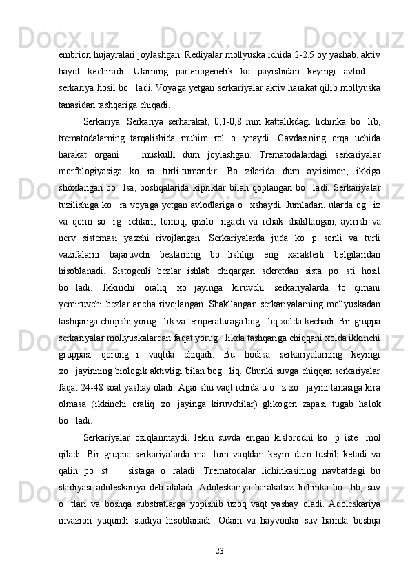 embrion hujayralari joylashgan. Rediyalar mollyuska ichida 2-2,5 oy yashab, aktiv
hayot   kechiradi.   Ularning   partenogenetik   ko payishidan   keyingi   avlod   
serkariya hosil bo ladi. Voyaga yetgan serkariyalar aktiv harakat qilib mollyuska	

tanasidan tashqariga chiqadi.
Serkariya.   Serkariya   serharakat,   0,1-0,8   mm   kattalikdagi   lichinka   bo lib,	

trematodalarning   tarqalishida   muhim   rol   o ynaydi.   Gavdasining   orqa   uchida	

harakat   organi     muskulli   dum   joylashgan.   Trematodalardagi   serkariyalar	

morfologiyasiga   ko ra   turli-tumandir.   Ba zilarida   dum   ayrisimon,   ikkiga	
 
shoxlangan   bo lsa,   boshqalarida   kipriklar   bilan   qoplangan   bo ladi.  Serkariyalar	
 
tuzilishiga  ko ra  voyaga  yetgan  avlodlariga  o xshaydi.  Jumladan,  ularda og iz
  
va   qorin   so rg ichlari,   tomoq,   qizilo ngach   va   ichak   shakl
   langan;   ayirish   va
nerv   sistemasi   yaxshi   rivojlangan.   Serkariyalarda   juda   ko p   sonli   va   turli	

vazifalarni   bajaruvchi   bezlarning   bo lishligi   eng   xarakterli   belgilaridan	

hisoblanadi.   Sistogenli   bezlar   ishlab   chiqargan   sekretdan   sista   po sti   hosil	

bo ladi.   Ikkinchi   oraliq   xo jayinga   kiruvchi   serkariyalarda   to qimani	
  
yemiruvchi   bezlar   ancha   rivojlangan.   Shakllangan   serkariyalarning   mollyuskadan
tashqariga chiqishi yorug lik va temperaturaga bog liq xolda kechadi. Bir gruppa	
 
serkariyalar mollyuskalardan faqat yorug likda tashqariga chiqqani xolda ikkinchi	

gruppasi   qorong i   vaqtda   chiqadi.   Bu   hodisa   serkariyalarning   keyingi	

xo jayinning biologik aktivligi bilan bog liq. Chunki suvga chiqqan serkariyalar	
 
faqat 24-48 soat yashay oladi. Agar shu vaqt ichida u o z xo jayini tanasiga kira	
 
olmasa   (ikkinchi   oraliq   xo jayinga   kiruvchilar)   gliko	
 gen   zapasi   tugab   halok
bo ladi.	

Serkariyalar   oziqlanmaydi,   lekin   suvda   erigan   kislorodni   ko p   iste mol	
 
qiladi.   Bir   gruppa   serkariyalarda   ma lum   vaqtdan   keyin   dum   tushib   ketadi   va	

qalin   po st     sistaga   o raladi.   Trematodalar   lichinkasining   navbatdagi   bu	
  
stadiyasi   adoleskariya   deb   ataladi.   Adoleskariya   harakatsiz   lichinka   bo lib,   suv	

o tlari   va   boshqa   substratlarga   yopishib   uzoq   vaqt   yashay   oladi.   Adoleskariya	

invazion   yuqumli   stadiya   hisoblanadi.   Odam   va   hayvonlar   suv   hamda   boshqa
23 
