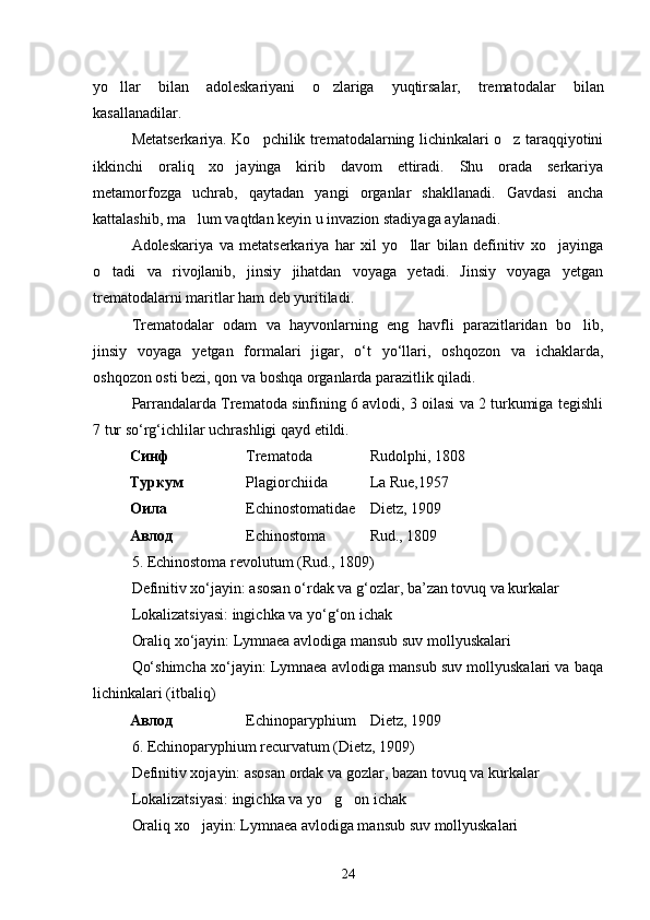 yo llar   bilan   adoleskariyani   o zlariga   yuqtirsalar,   trematoda  lar   bilan
kasallanadilar.
Metatserkariya. Ko pchilik trematodalarning lichinkalari o z taraqqiyotini	
 
ikkinchi   oraliq   xo jayinga   kirib   davom   ettiradi.   Shu   orada   serkariya	

metamorfozga   uchrab,   qaytadan   yangi   organlar   shakllanadi.   Gavdasi   ancha
kattalashib, ma lum vaqtdan keyin u invazion stadiyaga aylanadi.	

Adoleskariya   va   metatserkariya   har   xil   yo llar   bilan   definitiv   xo jayinga	
 
o tadi   va   rivojlanib,   jinsiy   jihatdan   voyaga   yetadi.   Jinsiy   voyaga   yetgan	

trematodalarni maritlar ham deb yuritiladi.
Trematodalar   odam   va   hayvonlarning   eng   havfli   parazitlaridan   bo lib,	

jinsiy   voyaga   yetgan   formalari   jigar,   o‘t   yo‘llari,   oshqozon   va   ichaklarda,
oshqozon osti bezi, qon va boshqa organlarda parazitlik qiladi.
Parrandalarda Trematoda sinfining 6 avlodi, 3 oilasi va 2 turkumiga tegishli
7 tur so‘rg‘ichlilar uchrashligi qayd etildi.
Синф Trematoda Rudolphi, 1808
Туркум Plagiorchiida La Rue,1957
Оила Echinostomatidae Dietz, 1909
Авлод Echinostoma Rud., 1809
5 . Echinostoma revolutum (Rud., 1809)
Definitiv xo‘jayin: asosan o‘rdak va g‘ozlar, ba’zan tovuq va kurkalar
Lokalizatsiyasi: ingichka va yo‘g‘on ichak
Oraliq xo‘jayin: Lymnaea avlodiga mansub suv mollyuskalari
Qo‘shimcha xo‘jayin: Lymnaea avlodiga mansub suv mollyuskalari va baqa
lichinkalari (itbaliq)
Авлод Echinoparyphium Dietz, 1909
6. Echinoparyphium recurvatum (Dietz, 1909)
Definitiv xojayin: asosan ordak va gozlar, bazan tovuq va kurkalar	
   
Lokalizatsiyasi: ingichka va yo g on ichak	
 
Oraliq xo jayin: Lymnaea avlodiga mansub suv mollyuskalari	

24 