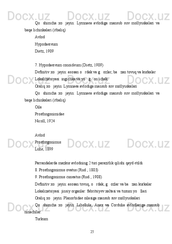 Qo shimcha   xo jayin:   Lymnaea   avlodiga   mansub   suv   mollyuskalari   va 
baqa lichinkalari (itbaliq)
Avlod
Hypodaereum
Dietz, 1909
7. Hypodaereum conoideum (Dietz, 1909)
Definitiv xo jayin: asosan o rdak va g ozlar, ba zan tovuq va kurkalar	
   
Lokalizatsiyasi: ingichka va yo g on ichak	
 
Oraliq xo jayin: Lymnaea avlodiga mansub suv mollyuskalari	

Qo shimcha   xo jayin:   Lymnaea   avlodiga   mansub   suv   mollyuskalari   va	
 
baqa lichinkalari (itbaliq)
Oila
Prosthogonimidae
Nicoll, 1924
Avlod
Prosthogonimus
Lühe, 1899
Parrandalarda mazkur avlodning 2 turi parazitlik qilishi qayd etildi
8. Prosthogonimus ovatus (Rud., 1803)
9. Prosthogonimus cuneatus (Rud., 1908)
Definitiv xo jayin: asosan tovuq, o rdak, g ozlar va ba zan kurkalar	
   
Lokalizatsiyasi: jinsiy organlar: fabritsiyev xaltasi va tuxum yo llari	

Oraliq xo jayin: Planorbidae oilasiga mansub suv mollyuskalari	

Qo shimcha   xo jayin:   Libellula,   Anax   va   Cordulia   avlodlariga   mansub	
 
ninachilar.
Turkum
25 