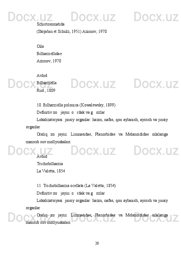 Schistosomatida
(Skrjabin et Schulz, 1951) Azimov, 1970
Oila
Bilharziellidae
Azimov, 1970
Avlod
Bilharziella
Rud., 1809
10. Bilharziella polonica (Kowalewsky, 1899)
Definitiv xo jayin: o rdak va g ozlar  
Lokalizatsiyasi:  jinsiy organlar: hazm, nafas, qon aylanish, ayirish va jinsiy
organlar
Oraliq   xo jayin:   Limnaeidae,   Planorbidae   va   Melanoididae   oilalariga

mansub suv mollyuskalari
Avlod
Trichobilharzia
La Valetta, 1854
11. Trichobilharzia ocellata (La Valetta, 1854)
Definitiv xo jayin: o rdak va g ozlar
  
Lokalizatsiyasi:  jinsiy organlar: hazm, nafas, qon aylanish, ayirish va jinsiy
organlar
Oraliq   xo jayin:   Limnaeidae,   Planorbidae   va   Melanoididae   oilalariga

mansub suv mollyuskalari
26 