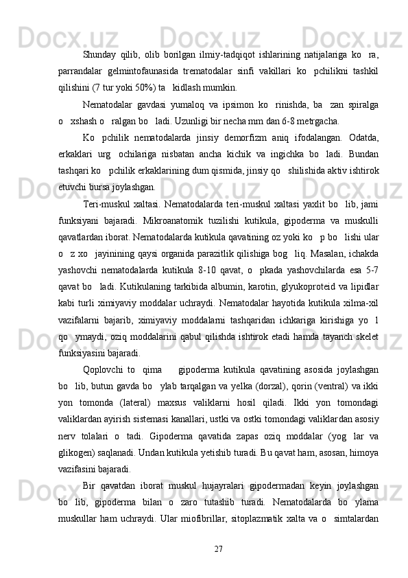 Shunday   qilib,   olib   borilgan   ilmiy-tadqiqot   ishlarining   natijalariga   ko ra,
parrandalar   gelmintofaunasida   trematodalar   sinfi   vakillari   ko pchilikni   tashkil	

qilishini (7 tur yoki 50%) ta kidlash mumkin.	

Nematodalar   gavdasi   yumaloq   va   ipsimon   ko rinishda,   ba zan   spiralga	
 
o xshash o ralgan bo ladi. Uzunligi bir necha mm dan 6-8 metrgacha.	
  
Ko pchilik   nematodalarda   jinsiy   demorfizm   aniq   ifodalangan.  	
 Odatda,
erkaklari   urg ochilariga   nisbatan   ancha   kichik   va   ingichka   bo ladi.   Bundan	
 
tashqari ko pchilik erkaklarining dum qismida, jinsiy qo shilishida ak	
  tiv ishtirok
etuvchi bursa joylashgan.
Teri-muskul   xaltasi.   Nematodalarda   teri-muskul   xaltasi   yaxlit   bo lib,   jami	

funksiyani   bajaradi.   Mikroanatomik   tuzilishi   kutikula,   gipoderma   va   muskulli
qavatlardan iborat. Nema todalarda kutikula qavatining oz yoki ko p bo lishi ular	
 
o z xo jayinining qaysi organida parazitlik qilishiga bog liq. Masalan, ichakda	
  
yashovchi   nematodalar da   kutikula   8-10   qavat,   o pkada   yashovchilarda   esa   5-7	

qavat  bo ladi. Kutikulaning tarkibida  albumin, karotin, glyukoproteid va lipidlar	

kabi   turli   ximiyaviy   moddalar   uchraydi.  Nematodalar   hayotida  kutikula   xilma-xil
vazifalarni   bajarib,   ximiyaviy   moddalarni   tashqaridan   ichkariga   kirishiga   yo l	

qo ymaydi,   oziq   moddalarini   qabul   qilishda   ishtirok   etadi   hamda   tayanch   skelet	

funksiyasini bajaradi.
Qoplovchi   to qima     gipoderma   kutikula   qavatining   asosida   joylashgan	
 
bo lib, butun gavda bo ylab tarqalgan va yelka (dorzal), qorin (ventral)  va ikki	
 
yon   tomonda   (lateral)   maxsus   valiklarni   hosil   qiladi.   Ikki   yon   tomondagi
valiklardan ayirish sistemasi kanallari, ustki va ostki tomondagi valiklar dan asosiy
nerv   tolalari   o tadi.   Gipoderma   qavatida   zapas   oziq   moddalar   (yog lar   va	
 
glikogen) saqlanadi. Undan kutikula yetishib turadi. Bu qavat ham, asosan, himoya
vazifasini bajaradi.
Bir   qavatdan   iborat   muskul   hujayralari   gipodermadan   keyin   joylashgan
bo lib,   gipoderma   bilan   o zaro   tutashib   turadi.   Nematodalarda   bo ylama	
  
muskullar   ham   uchraydi.   Ular   miofibrillar,   sitoplazmatik   xalta   va   o simtalardan	

27 