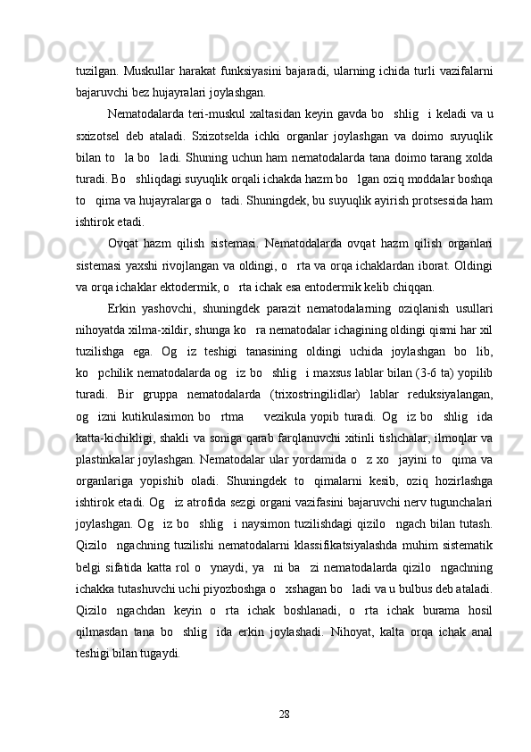tuzilgan. Muskullar  harakat  funksiyasini  bajaradi, ularning ichida  turli  vazi falarni
bajaruvchi bez hujayralari joylashgan.
Nematodalarda teri-muskul  xaltasidan keyin gav da bo shlig i  keladi  va u 
sxizotsel   deb   ataladi.   Sxizotselda   ichki   organlar   joylashgan   va   doimo   suyuqlik
bilan to la bo ladi. Shuning uchun ham nematodalarda ta	
  na doimo tarang xolda
turadi. Bo shliqdagi suyuqlik orqali ichakda hazm bo lgan oziq moddalar boshqa	
 
to qima va hujayralarga o tadi. Shuningdek, bu suyuqlik ayirish protsessida ham	
 
ishtirok etadi.
Ovqat   hazm   qilish   sistemasi.   Nematodalarda   ovqat   hazm   qilish   organlari
sistemasi yaxshi rivojlangan va oldingi, o rta va orqa ichaklardan iborat. Oldingi	

va orqa ichaklar ektodermik, o rta ichak esa entodermik kelib chiqqan.	

Erkin   yashovchi,   shuningdek   parazit   nematodalarning   oziqlanish   usullari
nihoyatda xilma-xildir, shunga ko ra nematodalar ichagining oldingi qismi har xil	

tuzilishga   ega.   Og iz   teshigi   tanasining   oldingi   uchida   joylashgan   bo lib,	
 
ko pchilik nematodalarda og iz bo shlig i maxsus lablar bilan (3-6 ta) yopilib	
   
turadi.   Bir   gruppa   nematodalarda   (trixostringilidlar)   lablar   reduksiyalangan,
og izni   kutikulasimon   bo rtma     vezikula   yopib   turadi.   Og iz   bo shlig ida
     
katta-kichikligi, shakli va soniga qarab farqlanuvchi xitinli tishchalar, ilmoqlar va
plastinkalar  joylashgan.  Nematodalar  ular  yordamida o z xo jayini  to qima va	
  
organlariga   yopishib   oladi.   Shu ningdek   to qimalarni   kesib,   oziq   hozirlashga	

ishtirok etadi. Og iz atrofida sezgi organi vazifasini bajaruvchi nerv tugunchalari	

joylashgan.   Og iz   bo shlig i   naysimon   tuzilishdagi   qizilo ngach   bilan   tutash.	
   
Qizilo ngachning   tuzilishi   nematodalarni   klassifikatsiyalashda   muhim   sistematik	

belgi   sifatida   katta   rol   o ynaydi,   ya ni   ba zi   nematodalarda   qizilo ngachning	
   
ichakka tutashuvchi uchi piyozboshga o xshagan bo ladi va u bulbus deb ataladi.	
 
Qizilo ngachdan   keyin   o rta   ichak   boshlanadi,   o rta   ichak   burama   hosil	
  
qilmasdan   tana   bo shlig ida   erkin   joylashadi.   Nihoyat,   kalta   orqa   ichak   anal	
 
teshigi bilan tugaydi.
28 