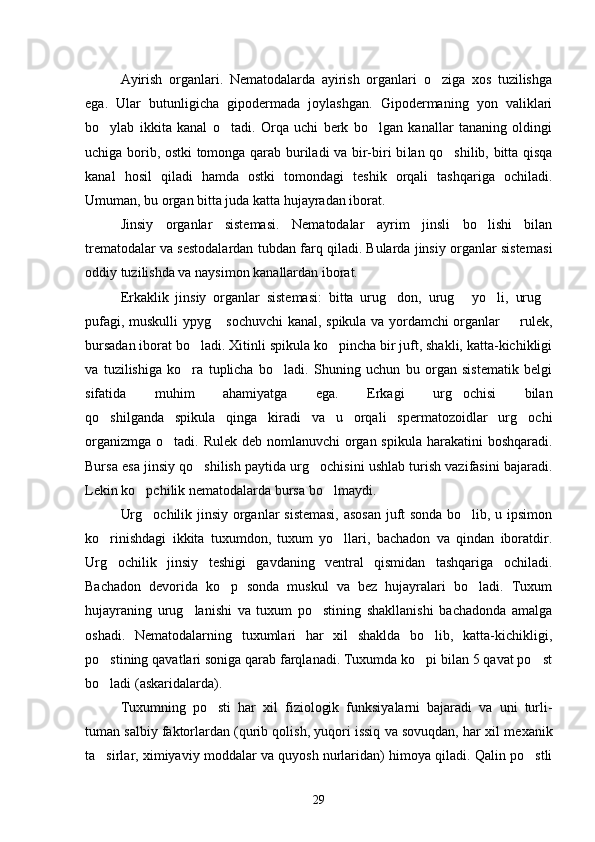 Ayirish   organlari.   Nematodalarda   ayirish   organlari   o ziga   xos   tuzilishga
ega.   Ular   butunligicha   gipodermada   joylashgan.   Gipodermaning   yon   valiklari
bo ylab   ikkita   kanal   o tadi.   Orqa   uchi   berk   bo lgan   kanallar   tananing   oldingi	
  
uchiga borib, ostki tomonga qarab buriladi va bir-biri bi lan qo shilib, bitta qisqa	

kanal   hosil   qiladi   hamda   ostki   tomondagi   teshik   orqali   tashqariga   ochiladi.
Umuman, bu organ bitta juda katta hujayradan iborat.
Jinsiy   organlar   sistemasi.   Nematodalar   ayrim   jinsli   bo lishi   bilan	

trematodalar va sestodalardan tubdan farq qiladi. Bularda jinsiy organlar siste masi
oddiy tuzilishda va naysimon kanallardan iborat.
Erkaklik   jinsiy   organlar   sistemasi:   bitta   urug don,   urug   yo li,   urug	
   
pufagi, muskulli ypyg  sochuvchi kanal, spikula va yordamchi organlar   rulek,	
 
bursadan iborat bo ladi. Xitinli spikula ko pincha bir juft, shakli, katta-kichikligi	
 
va   tuzilishiga   ko ra   tuplicha   bo ladi.   Shuning   uchun   bu   organ   sistematik   belgi
 
sifatida   muhim   ahamiyatga   ega.   Erkagi   urg ochisi   bilan	

qo shilganda   spikula   qinga   kiradi   va   u   orqali   spermatozoidlar   urg ochi	
 
organizmga o tadi. Rulek deb nomlanuvchi  organ spikula harakatini  boshqaradi.	

Bursa esa jinsiy qo shilish paytida urg ochisini ushlab turish vazifasini bajaradi.	
 
Lekin ko pchilik nematodalarda bursa bo lmaydi.	
 
Urg ochilik jinsiy organlar sistemasi, asosan juft sonda bo lib, u ipsimon
 
ko rinishdagi   ikkita   tuxumdon,   tuxum   yo llari,   bachadon   va   qindan   iboratdir.	
 
Urg ochilik   jinsiy   teshigi   gavdaning   ventral   qismidan   tashqariga   ochiladi.

Bachadon   devorida   ko p   sonda   muskul   va   bez   hujayralari   bo ladi.   Tuxum	
 
hujayraning   urug lanishi   va   tuxum   po stining   shakllanishi   bachadonda   amalga	
 
oshadi.   Nematodalarning   tuxumlari   har   xil   shaklda   bo lib,   katta-kichikligi,	

po stining qavatlari soniga qarab farqlanadi. Tuxumda ko pi bilan 5 qavat po st	
  
bo ladi (askaridalarda).

Tuxumning   po sti   har   xil   fiziologik   funksiyalarni   bajaradi   va   uni   turli-	

tuman salbiy faktorlardan (qurib qolish, yuqori issiq va sovuqdan, har xil me xanik
ta sirlar, ximiyaviy moddalar va quyosh nurlaridan) himoya qiladi. Qalin po stli	
 
29 