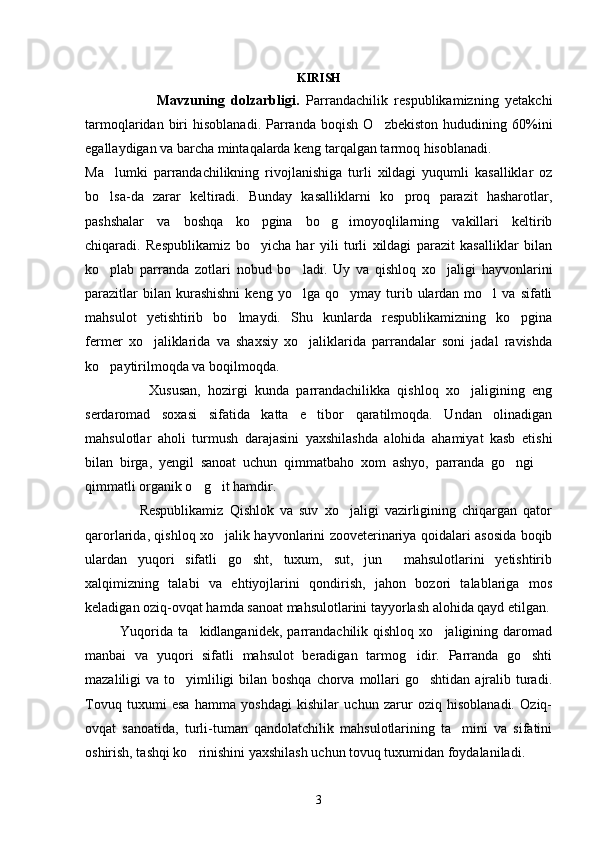 KIRISH
                      Mavzuning   dolzarbligi.   Parrandachilik   respublikamizning   yetakchi
tarmoqlaridan   biri   hisoblanadi.   Parranda   boqish   O zbekiston   hududining  60%ini
egallaydigan va barcha mintaqalarda keng tarqalgan tarmoq hisoblanadi.
Ma lumki   parrandachilikning   rivojlanishiga   turli   xildagi   yuqumli   kasalliklar   oz	

bo lsa-da   zarar   keltiradi.   Bunday   kasalliklarni   ko proq   parazit   hasharotlar,
 
pashshalar   va   boshqa   ko pgina   bo g imoyoqlilarning   vakillari   keltirib	
  
chiqaradi.   Respublikamiz   bo yicha   har   yili   turli   xildagi   parazit   kasalliklar   bilan

ko plab   parranda   zotlari   nobud   bo ladi.   Uy   va   qishloq   xo jaligi   hayvonlarini	
  
parazitlar  bilan  kurashishni   keng  yo lga  qo ymay  turib  ulardan   mo l  va   sifatli	
  
mahsulot   yetishtirib   bo lmaydi.   Shu   kunlarda   respublikamizning   ko pgina	
 
fermer   xo jaliklarida   va   shaxsiy   xo jaliklarida   parrandalar   soni   jadal   ravishda	
 
ko paytirilmoqda va boqilmoqda. 	

                  Xususan,   hozirgi   kunda   parrandachilikka   qishloq   xo jaligining   eng	

serdaromad   soxasi   sifatida   katta   e tibor   qaratilmoqda.   Undan   olinadigan	

mahsulotlar   aholi   turmush   darajasini   yaxshilashda   alohida   ahamiyat   kasb   etishi
bilan   birga,   yengil   sanoat   uchun   qimmatbaho   xom   ashyo,   parranda   go ngi  	
 
qimmatli organik o g it hamdir. 	
 
                  Respublikamiz   Qishlok   va   suv   xo jaligi   vazirligining   chiqargan   qator	

qarorlarida, qishloq xo jalik hayvonlarini zooveterinariya qoidalari asosida boqib	

ulardan   yuqori   sifatli   go sht,   tuxum,   sut,   jun     mahsulotlarini   yetishtirib	

xalqimizning   talabi   va   ehtiyojlarini   qondirish,   jahon   bozori   talablariga   mos
keladigan oziq-ovqat hamda sanoat mahsulotlarini tayyorlash alohida qayd etilgan.
              Yuqorida   ta kidlanganidek,   parrandachilik  qishloq   xo jaligining   daromad	
 
manbai   va   yuqori   sifatli   mahsulot   beradigan   tarmog idir.   Parranda   go shti	
 
mazaliligi  va to yimliligi  bilan boshqa  chorva mollari  go shtidan  ajralib turadi.	
 
Tovuq   tuxumi   esa   hamma   yoshdagi   kishilar   uchun   zarur   oziq   hisoblanadi.   Oziq-
ovqat   sanoatida,   turli-tuman   qandolatchilik   mahsulotlarining   ta mini   va   sifatini	

oshirish, tashqi ko rinishini yaxshilash uchun tovuq tuxumidan foydalaniladi.	

3 