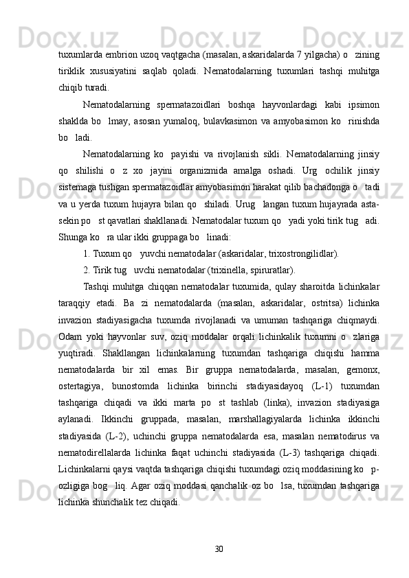 tuxumlarda embri on uzoq vaqtgacha (masalan, askaridalarda 7 yilgacha) o zining
tiriklik   xususiyatini   saqlab   qoladi.   Nemato dalarning   tuxumlari   tashqi   muhitga
chiqib turadi.
Nematodalarning   spermatazoidlari   boshqa   hayvonlardagi   kabi   ipsimon
shaklda   bo lmay,   asosan   yumaloq,   bulavkasimon   va   amyobasimon   ko rinishda	
 
bo ladi.	

Nematodalarning   ko payishi   va   rivojlanish   sikli.   Nematodalarning   jinsiy	

qo shilishi   o z   xo jayini   organizmida   amalga   oshadi.   Urg ochilik   jinsiy	
   
sistemaga tushgan spermatazoidlar amyobasimon harakat qilib bachadonga o tadi	

va u  yerda tuxum   hujayra  bilan  qo shiladi. Urug langan  tuxum  hujayrada  asta-	
 
sekin po st qavatlari shakllanadi. Nematodalar tuxum qo yadi yoki tirik tug adi.	
  
Shunga ko ra ular ikki gruppaga bo linadi:	
 
1. Tuxum qo yuvchi nematodalar (askaridalar, trixostrongilidlar).	

2. Tirik tug uvchi nematodalar (trixinella, spiruratlar).

Tashqi   muhitga   chiqqan   nematodalar   tuxumida,   qulay   sharoitda   lichinkalar
taraqqiy   etadi.   Ba zi   ne	
 matodalarda   (masalan,   askaridalar,   ostritsa)   lichinka
invazion   stadiyasigacha   tuxumda   rivojlanadi   va   umuman   tashqariga   chiqmaydi.
Odam   yoki   hayvonlar   suv,   oziq   moddalar   orqali   lichinkalik   tuxumni   o zlariga	

yuqtiradi.   Shakllangan   lichinkalarning   tuxumdan   tashqariga   chiqishi   hamma
nematodalarda   bir   xil   emas.   Bir   gruppa   nematodalarda,   masalan,   gemonx,
ostertagiya,   bunostomda   lichinka   birinchi   stadiyasidayoq   (L-1)   tuxumdan
tashqariga   chiqadi   va   ikki   marta   po st   tashlab   (linka),   invazion   stadiyasiga	

aylanadi.   Ikkinchi   gruppada,   masalan,   marshallagiyalarda   lichinka   ikkinchi
stadiyasida   (L-2),   uchinchi   gruppa   nematodalarda   esa,   masalan   nematodirus   va
nematodirellalarda   lichinka   faqat   uchinchi   stadiyasida   (L-3)   tashqariga   chiqadi.
Lichinkalarni qaysi vaqtda tashqariga chiqishi tuxumdagi oziq moddasining ko p-	

ozligiga   bog liq.   Agar   oziq   moddasi   qanchalik   oz   bo lsa,   tuxumdan   tashqariga	
 
lichinka shunchalik tez chiqadi.
30 