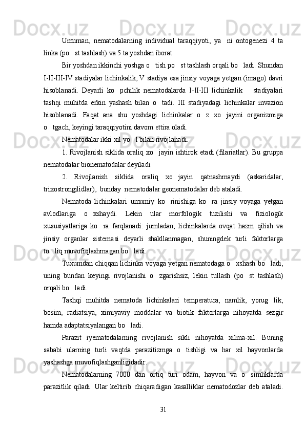 Umuman,   nematodalarning   individual   taraqqiyoti,   ya ni   ontogenezi   4   ta
linka (po st tashlash) va 5 ta yoshdan iborat.	

Bir yoshdan ikkinchi yoshga o tish po st tashlash orqali bo ladi. Shundan	
  
I-II-III-IV stadiyalar lichinkalik, V stadiya esa jinsiy voyaga yetgan (imago) davri
hisoblanadi.   Deyarli   ko pchilik   nematodalarda   I-II-III   lichinkalik       stadiyalari	

tashqi   muhitda   erkin   yashash   bilan   o tadi.   III   stadiyadagi   lichinkalar   invazion	

hisoblanadi.   Faqat   ana   shu   yoshdagi   lichinkalar   o z   xo jayini   organizmiga	
 
o tgach, keyingi taraqqiyotini davom ettira oladi.	

Nematodalar ikki xil yo l bilan rivojlanadi.	

1. Rivojlanish  siklida oraliq xo jayin ishtirok etadi  (filariatlar). Bu gruppa	

nematodalar bionematodalar deyiladi.
2.   Rivojlanish   siklida   oraliq   xo jayin   qatnashmaydi   (askaridalar,	

trixostrongilidlar),  bunday  nematodalar geonematodalar deb ataladi.
Nematoda   lichinkalari   umumiy   ko rinishiga   ko ra   jinsiy   voyaga   yetgan	
 
avlodlariga   o xshaydi.   Lekin   ular   morfologik   tuzilishi   va   fiziologik	

xususiyatlariga   ko	
 ra   farqlanadi:   jumladan,   lichinkalarda   ovqat   hazm   qilish   va
jinsiy   organlar   sistemasi   deyarli   shakllanmagan,   shuningdek   turli   faktorlarga
to liq muvofiqlashmagan bo ladi.	
 
Tuxumdan chiqqan lichinka voyaga yetgan nematodaga o xshash bo ladi,	
 
uning   bundan   keyingi   rivojlanishi   o zgarishsiz,   lekin   tullash   (po st   tashlash)	
 
orqali bo ladi.	

Tashqi   muhitda   nematoda   lichinkalari   temperatu ra,   namlik,   yorug lik,	

bosim,   radiatsiya,   ximiyaviy   moddalar   va   biotik   faktorlarga   nihoyatda   sezgir
hamda adaptatsiyalangan bo ladi.	

Parazit   iyematodalarning   rivojlanish   sikli   nihoyatda   xilma-xil.   Buning
sababi   ularning   turli   vaqtda   parazitizmga   o tishligi   va   har   xil   hayvonlarda	

yashashga muvofiqlashganligidadir.
Nematodalarning   7000   dan   ortiq   turi   odam,   hayvon   va   o simliklarda	

parazitlik   qiladi.   Ular   keltirib   chiqaradigan   kasalliklar   nematodozlar   deb   ataladi.
31 