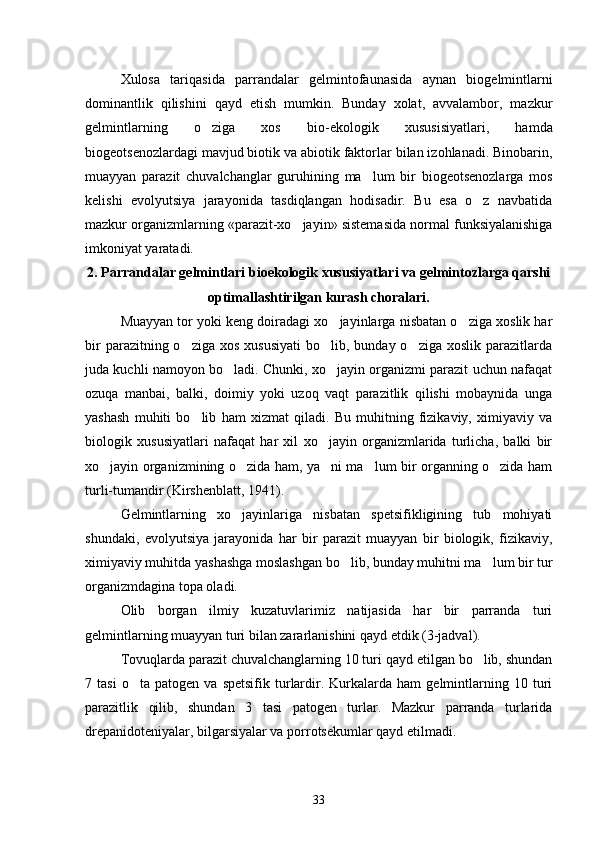 Xulosa   tariqasida   parrandalar   gelmintofaunasida   aynan   biogelmintlarni
dominantlik   qilishini   qayd   etish   mumkin.   Bunday   xolat,   avvalambor,   mazkur
gelmintlarning   o ziga   xos   bio-ekologik   xususisiyatlari,   hamda
biogeotsenozlardagi mavjud biotik va abiotik faktorlar bilan izohlanadi. Binobarin,
muayyan   parazit   chuvalchanglar   guruhining   ma lum   bir   biogeotsenozlarga   mos	

kelishi   evolyutsiya   jarayonida   tasdiqlangan   hodisadir.   Bu   esa   o z   navbatida	

mazkur organizmlarning «parazit-xo jayin» sistemasida normal funksiyalanishiga	

imkoniyat yaratadi.
2.  Parrandalar gelmintlari bioekologik xususiyatlari va gelmintozlarga qarshi
optimallashtirilgan kurash choralari.
Muayyan tor yoki keng doiradagi xo jayinlarga nisbatan o ziga xoslik har	
 
bir   parazitning o ziga  xos  xususiyati  bo lib,  bunday o ziga  xoslik  parazitlarda	
  
juda kuchli namoyon bo ladi. Chunki, xo jayin organizmi parazit uchun nafaqat	
 
ozuqa   manbai,   balki,   doimiy   yoki   uzoq   vaqt   parazitlik   qilishi   mobaynida   unga
yashash   muhiti   bo lib   ham   xizmat   qiladi.   Bu   muhitning   fizikaviy,   ximiyaviy   va	

biologik   xususiyatlari   nafaqat   har   xil   xo jayin   organizmlarida   turlicha,   balki   bir	

xo jayin organizmining o zida ham, ya ni ma lum bir organning o zida ham	
    
turli-tumandir (Kirshenblatt, 1941).
Gelmintlarning   xo jayinlariga   nisbatan   spetsifikligining   tub   mohiyati	

shundaki,   evolyutsiya   jarayonida   har   bir   parazit   muayyan   bir   biologik,   fizikaviy,
ximiyaviy muhitda yashashga moslashgan bo lib, bunday muhitni ma lum bir tur	
 
organizmdagina topa oladi.
Olib   borgan   ilmiy   kuzatuvlarimiz   natijasida   har   bir   parranda   turi
gelmintlarning muayyan turi bilan zararlanishini qayd etdik (3-jadval).
Tovuqlarda parazit chuvalchanglarning 10 turi qayd etilgan bo lib, shundan	

7  tasi   o ta   patogen   va  spetsifik   turlardir.  Kurkalarda   ham   gelmintlarning  10   turi	

parazitlik   qilib,   shundan   3   tasi   patogen   turlar.   Mazkur   parranda   turlarida
drepanidoteniyalar, bilgarsiyalar va porrotsekumlar qayd etilmadi.
33 