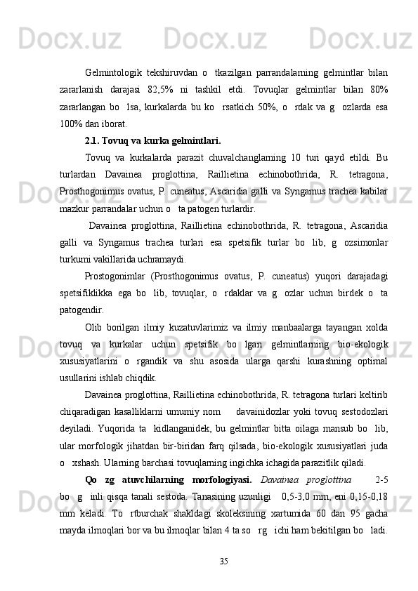 Gelmintologik   tekshiruvdan   o tkazilgan   parrandalarning   gelmintlar   bilan
zararlanish   darajasi   82,5%   ni   tashkil   etdi.   Tovuqlar   gelmintlar   bilan   80%
zararlangan   bo lsa,   kurkalarda   bu   ko rsatkich   50%,   o rdak   va   g ozlarda   esa	
   
100% dan iborat.
2.1. Tovuq va kurka gelmintlari.
Tovuq   va   kurkalarda   parazit   chuvalchanglarning   10   turi   qayd   etildi.   Bu
turlardan   Davainea   proglottina,   Raillietina   echinobothrida,   R.   tetragona,
Prosthogonimus ovatus, P. cuneatus,  Ascaridia galli va Syngamus trachea kabilar
mazkur parrandalar uchun o ta patogen turlardir.	

  Davainea   proglottina,   Raillietina   echinobothrida,   R.   tetragona,   Ascaridia
galli   va   Syngamus   trachea   turlari   esa   spetsifik   turlar   bo lib,   g ozsimonlar	
 
turkumi vakillarida uchramaydi.
Prostogonimlar   (Prosthogonimus   ovatus,   P.   cuneatus)   yuqori   darajadagi
spetsifiklikka   ega   bo lib,   tovuqlar,   o rdaklar   va   g ozlar   uchun   birdek   o ta	
   
patogendir.
Olib   borilgan   ilmiy   kuzatuvlarimiz   va   ilmiy   manbaalarga   tayangan   xolda
tovuq   va   kurkalar   uchun   spetsifik   bo lgan   gelmintlarning   bio-ekologik	

xususiyatlarini   o rgandik   va   shu   asosida   ularga   qarshi   kurashning   optimal	

usullarini ishlab chiqdik.
Davainea proglottina, Raillietina echinobothrida, R. tetragona turlari keltirib
chiqaradigan   kasalliklarni   umumiy   nom     davainidozlar   yoki   tovuq   sestodozlari	

deyiladi.   Yuqorida   ta kidlanganidek,   bu   gelmintlar   bitta   oilaga   mansub   bo lib,	
 
ular   morfologik   jihatdan   bir-biridan   farq   qilsada,   bio-ekologik   xususiyatlari   juda
o xshash. Ularning barchasi tovuqlarning ingichka ichagida parazitlik qiladi.	

Qo zg atuvchilarning   morfologiyasi.  	
  Davainea   proglottina     2-5	
bo g inli   qisqa   tanali   sestoda.   Tanasining   uzunligi       0,5-3,0   mm,   eni   0,15-0,18	
 
mm   keladi.   To rtburchak   shakldagi   skoleksining   xartumida   60   dan   95   gacha	

mayda ilmoqlari bor va bu ilmoqlar bilan 4 ta so rg ichi ham bekitilgan bo ladi.	
  
35 