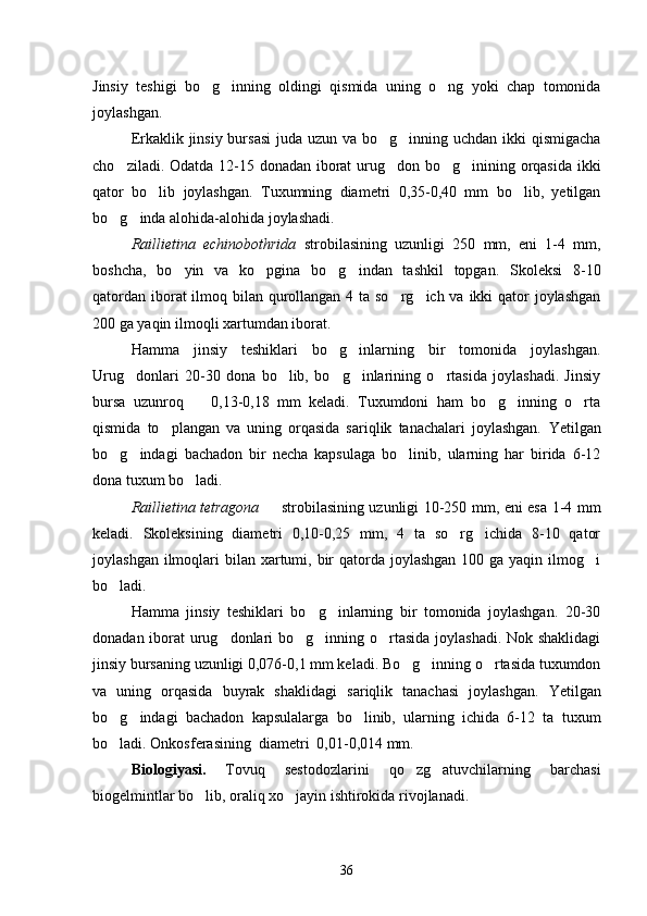 Jinsiy   teshigi   bo g inning   oldingi   qismida   uning   o ng   yoki   chap   tomonida  
joylashgan.
Erkaklik jinsiy bursasi  juda uzun va bo g inning uchdan ikki  qismigacha	
 
cho ziladi. Odatda 12-15 donadan iborat urug don bo g inining orqasida ikki	
   
qator   bo lib   joylashgan.   Tuxumning   diametri   0,35-0,40   mm   bo lib,   yetilgan	
 
bo g inda alohida-alohida joylashadi.	
 
Raillietina   echinobothrida   strobilasining   uzunligi   250   mm,   eni   1-4   mm,
boshcha,   bo yin   va   ko pgina   bo g indan   tashkil   topgan.   Skoleksi   8-10	
   
qatordan iborat ilmoq bilan qurollangan 4 ta so rg ich va ikki  qator joylashgan	
 
200 ga yaqin ilmoqli xartumdan iborat.
Hamma   jinsiy   teshiklari   bo g inlarning   bir   tomonida   joylashgan.	
 
Urug donlari   20-30   dona   bo lib,   bo g inlarining   o rtasida   joylashadi.   Jinsiy	
    
bursa   uzunroq     0,13-0,18   mm   keladi.   Tuxumdoni   ham   bo g inning   o rta	
   
qismida   to plangan   va   uning   orqasida   sariqlik   tanachalari   joylashgan.  	
 Yetilgan
bo g indagi   bachadon   bir   necha   kapsulaga   bo linib,   ularning   har   birida   6-12	
  
dona tuxum bo ladi.	

Raillietina tetragona    strobilasining uzunligi 10-250 mm, eni esa 1-4 mm	

keladi.   Skoleksining   diametri   0,10-0,25   mm,   4   ta   so rg ichida   8-10   qator	
 
joylashgan ilmoqlari  bilan xartumi, bir  qatorda  joylashgan  100 ga yaqin  ilmog i	

bo ladi.	

Hamma   jinsiy   teshiklari   bo g inlarning   bir   tomonida   joylashgan.   20-30	
 
donadan iborat urug donlari bo g inning o rtasida joylashadi. Nok shaklidagi	
   
jinsiy bursaning uzunligi 0,076-0,1 mm keladi. Bo g inning o rtasida tuxumdon	
  
va   uning   orqasida   buyrak   shak lidagi   sariqlik   tanachasi   joylash gan.   Yetilgan
bo g indagi   bachadon   kapsulalarga   bo linib,   ularning   ichida   6-12   ta   tuxum	
  
bo ladi. Onkosferasining  diametri  0,01-0,014 mm.

Biologiyasi.   Tovuq   sestodozlarini   qo zg atuvchilarning   barchasi	
 
biogelmintlar bo lib, oraliq xo jayin ishtirokida rivojlanadi.	
 
36 