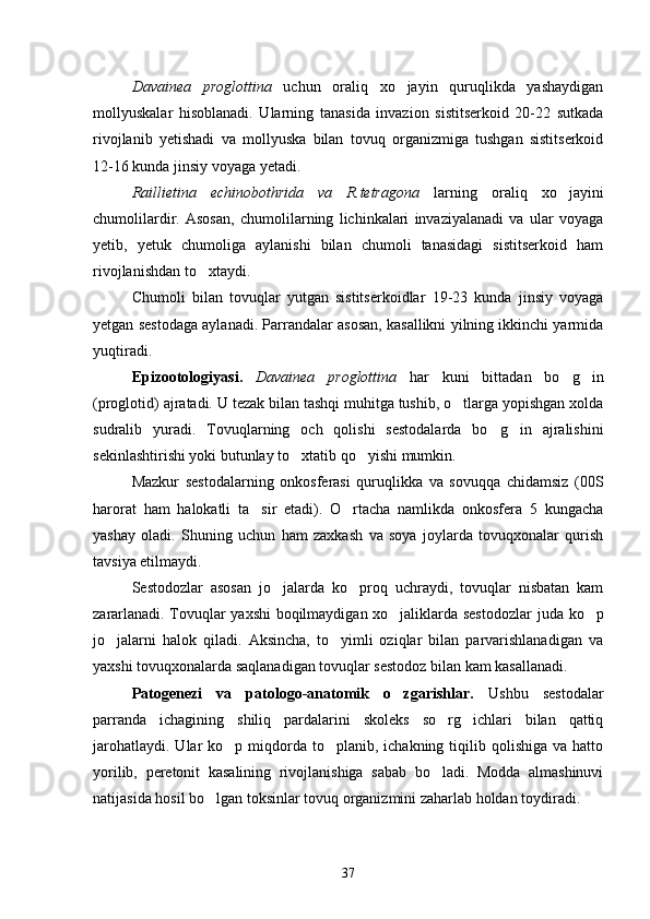 Davainea   proglottina   uchun   oraliq   xo jayin   quruqlikda   yashaydigan
mollyuskalar   hisoblanadi.   Ularning   tanasida   invazion   sistitserkoid   20-22   sutkada
rivojlanib   yetishadi   va   mollyuska   bilan   tovuq   organizmiga   tushgan   sistitserkoid
12-16 kunda jinsiy voyaga yetadi.
Raillietina   echinobothrida   va   R.tetragona   larning   oraliq   xo jayini	

chumolilardir.   Asosan,   chumolilarning   lichinkalari   invaziyalanadi   va   ular   voyaga
yetib,   yetuk   chumoliga   aylanishi   bilan   chumoli   tanasidagi   sistitserkoid   ham
rivojlanishdan to xtaydi.	

Chumoli   bilan   tovuqlar   yutgan   sistitserkoidlar   19-23   kunda   jinsiy   voyaga
yetgan sestodaga aylanadi. Parrandalar asosan, kasallikni yilning ikkinchi yarmida
yuqtiradi.
Epizootologiyasi.   Davainea   proglottina   har   kuni   bittadan   bo g in	
 
(proglotid) ajratadi. U tezak bilan tashqi muhitga tushib, o tlarga yopishgan xolda	

sudralib   yuradi.   Tovuqlarning   och   qolishi   sestodalarda   bo g in   ajralishini	
 
sekinlashtirishi yoki butunlay to xtatib qo yishi mumkin.	
 
Mazkur   sestodalarning   onkosferasi   quruqlikka   va   sovuqqa   chidamsiz   (00S
harorat   ham   halokatli   ta sir   etadi).   O rtacha   namlikda   onkosfera   5   kungacha	
 
yashay   oladi.   Shuning   uchun   ham   zaxkash   va   soya   joylarda   tovuqxonalar   qurish
tavsiya etilmaydi.
Sestodozlar   asosan   jo jalarda   ko proq   uchraydi,   tovuqlar   nisbatan   kam	
 
zararlanadi. Tovuqlar yaxshi boqilmaydigan xo jaliklarda ses	
 todozlar juda ko p	
jo jalarni   halok   qiladi.   Aksincha,   to yimli   oziqlar   bilan   parvarishlanadigan   va	
 
yaxshi tovuqxonalarda saqlanadigan tovuqlar sestodoz bilan kam kasallanadi.
Patogenezi   va   patologo-anatomik   o zgarishlar.	
   Ushbu   sestodalar
parranda   ichagining   shiliq   pardalarini   skoleks   so rg ichlari   bilan   qattiq	
 
jarohatlaydi.  Ular  ko p  miqdorda  to planib, ichakning  tiqilib qolishiga  va  hatto	
 
yorilib,   peretonit   kasalining   rivojlanishiga   sabab   bo ladi.   Modda   almashinuvi	

natijasida hosil bo lgan toksinlar tovuq organizmini zaharlab holdan toydiradi.	

37 