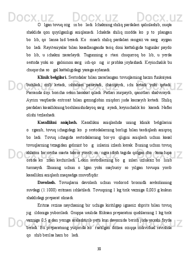 O lgan tovuq ozg in bo ladi. Ichakning shiliq par   dalari qalinlashib, nuqta
shaklida   qon   quyilganligi   aniqlanadi.   Ichakda   shiliq   modda   ko p   to plangan	
 
bo lib,   qo lansa   hid   beradi.   Ko rinarli   shiliq   pardalari   rangsiz   va   sarg aygan	
   
bo ladi.   Rayiteniyalar   bilan   kasallanganda   tariq   doni   kattaligida   tugunlar   paydo

bo lib,   u   ichakni   zararlaydi.   Tugunning   o rtasi   chuqurroq   bo lib,   u   yerda
  
sestoda yoki so galsimon sarg ish-qo ng ir probka joylashadi. Keyinchalik bu	
   
chuqurcha so gal kattaligidagi yaraga aylanadi.	

Klinik belgilari.  Sestodalar bilan zararlangan tovuqlarning hazm funksiyasi
buziladi,   ozib   ketadi,   ishtahasi   pasayadi,   chanqaydi,   ichi   ketadi   yoki   qotadi.
Parranda iloji boricha sekin harakat qiladi. Patlari xurpayib, qanotlari shalviraydi.
Ayrim   vaqtlarda   eritro sit   bilan   gemoglobin   miqdori   juda   kamayib   ketadi.   Shiliq
pardalari kasallikning boshlanishidayoq sarg ayadi, keyinchalik ko karadi. Nafas	
 
olishi tezlashadi.
Kasallikni   aniqlash.   Kasallikni   aniqlashda   uning   klinik   belgilarini
o rganib,   tovuq   ichagidagi   ko p   sestodalarning   borligi   bilan   tasdiqlash   aniqroq	
 
bo ladi.   Tovuq   ichagida   sestodalarning   bor-yo qligini   aniqlash   uchun   kasal
 
tovuqlarning   tezagidan   gelmint   bo g inlarini   izlash   kerak.   Buning   uchun   tovuq	
 
ahlatini bir necha marta takror yuvib, so ngra idish tagida qolgan cho kma lupa	
 
os tida   ko zdan   kechiriladi.   Lekin   sestodlarning   bo g inlari   uzluksiz   bo	
    linib
turmaydi.   Shuning   uchun   o lgan   yoki   majburiy   so yilgan   tovuqni   yorib	
 
kasallikni aniqlash maqsadga muvofiqdir.
Davolash.   Tovuqlarni   davolash   uchun   vodorod   bromidli   arekolinning
suvdagi (1:1000) eritmasi ishlatiladi. Tovuqning 1 kg tirik vazniga 0,003 g kukun
shaklidagi preparat olinadi.
Eritma   rezina   naychaning   bir   uchiga   kiritilgap   ignasiz   shprits   bilan   tovuq
jig ildoniga yuboriladi. Gruppa usulida filiksan preparatini qushlarning 1 kg tirik	

vazniga 0,5 g dan yemga aralashtirib yetti kun davomida berish juda yaxshi foyda
beradi.   Bu   preparatning   yuqorida   ko rsatilgan   dozasi   oziqqa   in	
 dividual   ravishda
qo shib berilsa ham bo ladi.	
 
38 