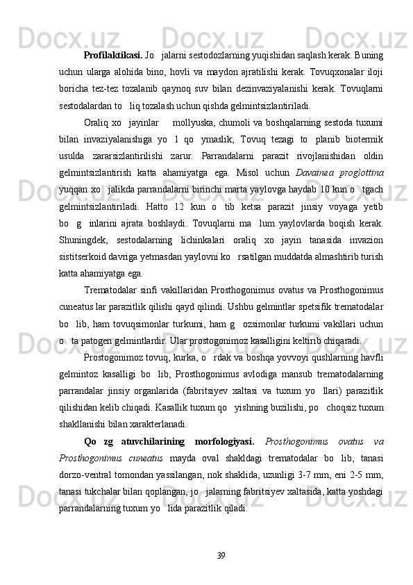 Profilaktikasi.  Jo jalarni sestodozlarning yuqishidan saqlash kerak. Buning
uchun   ularga   alohida   bino,   hovli   va   maydon   ajratilishi   kerak.   Tovuqxonalar   iloji
boricha   tez-tez   tozalanib   qaynoq   suv   bilan   dezinvaziyalanishi   kerak.   Tovuqlarni
sestodalardan to liq tozalash uchun qishda gelmintsizlantiriladi.	

Oraliq xo jayinlar   mollyuska, chumoli va boshqalarning sestoda tuxumi
 
bilan   invaziyalanishiga   yo l   qo ymaslik;   Tovuq   tezagi   to planib   biotermik	
  
usulda   zararsizlantirilishi   zarur.   Parrandalarni   parazit   rivojlanishidan   oldin
gelmintsizlantirish   katta   ahamiyatga   ega.   Misol   uchun   Davainea   proglottina
yuqqan xo jalikda parrandalarni birinchi marta yaylovga haydab 10 kun o tgach	
 
gelmintsizlantiriladi.   Hatto   12   kun   o tib   ketsa   parazit   jinsiy   voyaga   yetib	

bo g inlarini   ajrata   boshlaydi.   Tovuqlarni   ma lum   yaylovlarda   boqish   kerak.	
  
Shuningdek,   sestodalarning   lichinkalari   oraliq   xo jayin   tanasida   invazion	

sistitserkoid davriga yetmasdan yaylovni ko rsatilgan muddatda almashtirib turish	

katta ahamiyatga ega.
Trematodalar   sinfi   vakillaridan   Prosthogonimus   ovatus   va   Prosthogonimus
cuneatus  lar parazitlik qilishi qayd qilindi. Ushbu gelmintlar spetsifik trematodalar
bo lib,   ham   tovuqsimonlar   turkumi,   ham   g ozsimonlar   turkumi   vakillari   uchun	
 
o ta patogen gelmintlardir. Ular prostogonimoz kasalligini keltirib chiqaradi.

Prostogonimoz tovuq, kurka, o rdak va boshqa yovvoyi qushlarning havfli	

gelmintoz   kasalligi   bo lib,   Prosthogonimus   avlodiga   mansub   trematodalarning	

parrandalar   jinsiy   organlarida   (fabritsiyev   xaltasi   va   tuxum   yo llari)   parazitlik	

qilishidan kelib chiqadi. Kasallik tuxum qo yishning buzilishi, po choqsiz tuxum	
 
shakllanishi bilan xarakterlanadi.
Qo zg atuvchilarining   morfologiyasi.  	
  Prosthogonimus   ovatus   va
Prosthogonimus   cuneatus   mayda   oval   shakldagi   trematodalar   bo lib,   tanasi	

dorzo-ventral tomondan yassilangan, nok shaklida, uzunligi 3-7 mm, eni 2-5 mm,
tanasi tukchalar bilan qoplangan, jo jalarning fabritsiyev xaltasida, katta yoshdagi	

parrandalarning tuxum yo lida parazitlik qiladi.	

39 