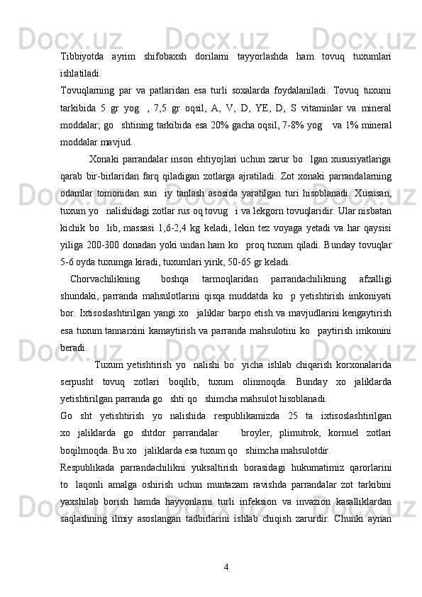 Tibbiyotda   ayrim   shifobaxsh   dorilarni   tayyorlashda   ham   tovuq   tuxumlari
ishlatiladi.
Tovuqlarning   par   va   patlaridan   esa   turli   soxalarda   foydalaniladi.   Tovuq   tuxumi
tarkibida   5   gr   yog ,   7,5   gr   oqsil,   A,   V,   D,   YE,   D,   S   vitaminlar   va   mineral
moddalar; go shtining tarkibida esa 20% gacha oqsil, 7-8% yog  va 1% mineral	
 
moddalar mavjud.
                Xonaki   parrandalar   inson   ehtiyojlari   uchun   zarur   bo lgan   xususiyatlariga	

qarab   bir-birlaridan   farq   qiladigan   zotlarga   ajratiladi.   Zot   xonaki   parrandalarning
odamlar   tomonidan   sun iy   tanlash   asosida   yaratilgan   turi   hisoblanadi.   Xususan,	

tuxum yo nalishidagi zotlar rus oq tovug i va lekgorn tovuqlaridir. Ular nisbatan	
 
kichik   bo lib,   massasi   1,6-2,4   kg   keladi,   lekin   tez   voyaga   yetadi   va   har   qaysisi

yiliga 200-300 donadan yoki undan ham ko proq tuxum qiladi. Bunday tovuqlar	

5-6 oyda tuxumga kiradi, tuxumlari yirik, 50-65 gr keladi.
    Chorvachilikning boshqa   tarmoqlaridan   parrandachilikning   afzalligi
shundaki,   parranda   mahsulotlarini   qisqa   muddatda   ko p   yetishtirish   imkoniyati	

bor. Ixtisoslashtirilgan yangi xo jaliklar barpo etish va mavjudlarini kengaytirish	

esa tuxum tannarxini kamaytirish va parranda mahsulotini ko paytirish imkonini	

beradi.
                Tuxum   yetishtirish   yo nalishi   bo yicha   ishlab   chiqarish   korxonalarida	
 
serpusht   tovuq   zotlari   boqilib,   tuxum   olinmoqda.   Bunday   xo jaliklarda	

yetishtirilgan parranda go shti qo shimcha mahsulot hisoblanadi.	
 
Go sht   yetishtirish   yo nalishida   respublikamizda   25   ta   ixtisoslashtirilgan	
 
xo jaliklarda   go shtdor   parrandalar     broyler,   plimutrok,   kornuel   zotlari
  
boqilmoqda. Bu xo jaliklarda esa tuxum qo shimcha mahsulotdir.	
 
Respublikada   parrandachilikni   yuksaltirish   borasidagi   hukumatimiz   qarorlarini
to laqonli   amalga   oshirish   uchun   muntazam   ravishda   parrandalar   zot   tarkibini	

yaxshilab   borish   hamda   hayvonlarni   turli   infeksion   va   invazion   kasalliklardan
saqlashning   ilmiy   asoslangan   tadbirlarini   ishlab   chiqish   zarurdir.   Chunki   aynan
4 