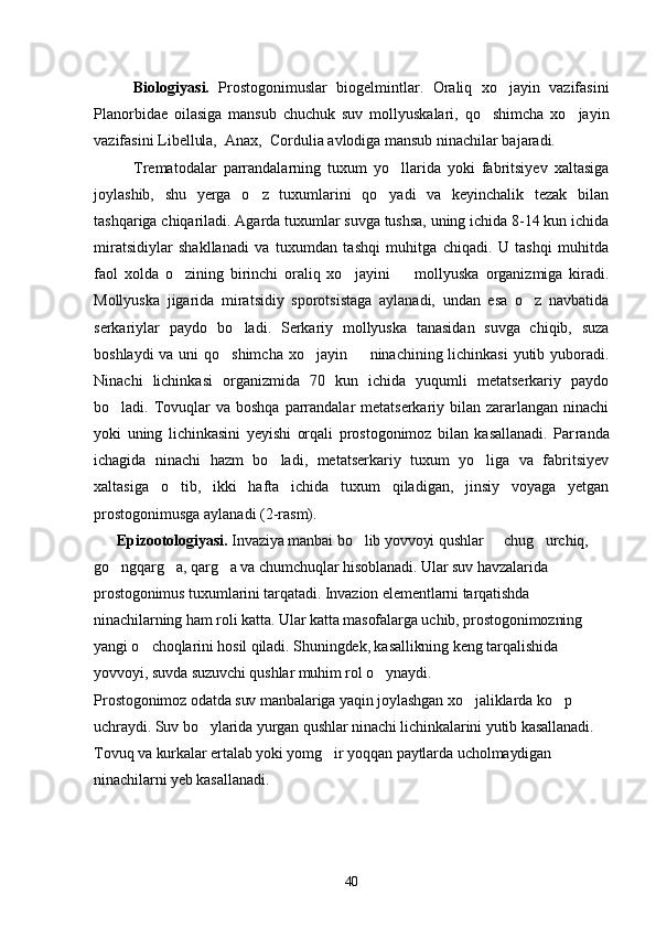 Biologiyasi.   Prostogonimuslar   biogelmintlar.   Oraliq   xo jayin   vazifasini
Planorbidae   oilasiga   mansub   chuchuk   suv   mollyuskalari,   qo shimcha   xo jayin	
 
vazifasini Libellula,  Anax,  Cordulia avlodiga mansub ninachilar bajaradi.
Trematodalar   parrandalarning   tuxum   yo llarida   yoki   fabritsiyev   xaltasiga	

joylashib,   shu   yerga   o z   tuxumlarini   qo yadi   va   keyinchalik   tezak   bilan	
 
tashqariga chiqariladi. Agarda tuxumlar suvga tushsa, uning ichida 8-14 kun ichida
miratsidiylar   shakllanadi   va   tuxumdan   tashqi   muhitga   chiqadi.   U   tashqi   muhitda
faol   xolda   o zining   birinchi   oraliq   xo jayini     mollyuska   organizmiga   kiradi.	
  
Mollyus ka   jigarida   miratsidiy   sporotsistaga   aylanadi,   undan   esa   o z   navbatida	

serkariylar   paydo   bo ladi.   Serkariy   mollyuska   tanasidan   suvga   chiqib,   suza	

boshlaydi  va uni  qo shimcha  xo jayin   ninachining lichinkasi  yutib yuboradi.	
  
Ninachi   lichinkasi   organizmida   70   kun   ichida   yuqumli   metatserkariy   paydo
bo ladi. Tovuqlar  va boshqa  parrandalar  metatserkariy bilan zararlangan ninachi	

yoki   uning   lichinkasini   yeyishi   orqali   prostogonimoz   bilan   kasallanadi.   Par randa
ichagida   ninachi   hazm   bo ladi,   metatserkariy   tuxum   yo liga   va   fabritsiyev	
 
xaltasiga   o tib,   ikki   hafta   ichida   tuxum   qiladigan,   jinsiy   voyaga   yetgan	

prostogonimusga aylanadi (2-rasm).
      Epizootologiyasi.   Invaziya manbai bo lib yovvoyi qushlar   chug urchiq, 	
  
go ngqarg a, qarg a va chumchuqlar hisoblanadi. Ular suv havzalarida 	
  
prostogonimus tuxumlarini tarqatadi. Invazion elementlarni tarqatishda 
ninachilarning ham roli katta. Ular katta masofalarga uchib, prostogonimozning 
yangi o choqlarini hosil qiladi. Shuningdek, kasallikning keng tarqalishida 	

yovvoyi, suvda suzuvchi qushlar muhim rol o ynaydi.	

Prostogonimoz odatda suv manbalariga yaqin joylashgan xo jaliklarda ko p 	
 
uchraydi. Suv bo ylarida yurgan qushlar ninachi lichinkalarini yutib kasallanadi. 	

Tovuq va kurkalar ertalab yoki yomg ir yoqqan paytlarda ucholmaydigan 	

ninachilarni yeb kasallanadi.
40 
