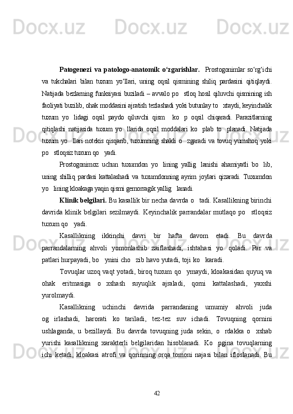 Patogenezi   va   patologo-anatomik   o‘zgarishlar .     Prostogonimlar  so‘rg‘ichi
va   tukchalari   bilan   tuxum   yo‘llari,   uning   oqsil   qismining   shiliq   pardasini   qitiqlaydi.
Natijada bezlarning funksiyasi buziladi – avvalo po stloq hosil qiluvchi qismining ish
faoliyati buzilib, ohak moddasini ajratish tezlashadi yoki butunlay to xtaydi, keyinchalik	

tuxum   yo lidagi   oqsil   paydo   qiluvchi   qism     ko p   oqsil   chiqaradi.   Parazitlarning	
 
qitiqlashi   natijasida   tuxum   yo llarida   oqsil   moddalari   ko plab   to planadi.   Natijada	
  
tuxum yo llari notekis qisqarib, tuxumning shakli  o zgaradi va tovuq yumshoq yoki	
 
po stloqsiz tuxum qo yadi.	
 
Prostogonimoz   uchun   tuxumdon   yo lining   yallig lanishi   ahamiyatli   bo lib,	
  
uning   shilliq   pardasi   kattalashadi   va   tuxumdonning   ayrim   joylari   qizaradi.   Tuxumdon
yo lining kloakaga yaqin qismi gemorragik yallig lanadi.	
 
Klinik belgilari.  Bu kasallik bir necha davrda o tadi. Kasallikning birinchi	

davrida   klinik   belgilari   sezilmaydi.   Keyinchalik   parrandalar   mutlaqo   po stloqsiz	

tuxum qo yadi.	

Kasallikning   ikkinchi   davri   bir   hafta   davom   etadi.   Bu   davr da
parrandalarning   ahvoli   yomonlashib   zaiflashadi,   ishtahasi   yo qoladi.   Par   va	

patlari hurpayadi, bo ynini cho zib havo yutadi, toji ko karadi.	
  
Tovuqlar uzoq vaqt yotadi, biroq tuxum qo ymaydi, kloakasidan quyuq va	

ohak   eritmasiga   o xshash   suyuqlik   ajraladi,   qorni   kattalashadi,   yaxshi	

yurolmaydi.
Kasallikning   uchinchi   davri da   parrandaning   umumiy   ahvoli   juda
og irlashadi,   harorati   ko tariladi,   tez-tez   suv   ichadi.   Tovuqning   qornini	
 
ushlaganda,   u   bezillaydi.   Bu   davrda   tovuqning   juda   sekin,   o rdakka   o xshab	
 
yurishi   kasallikning   xarakterli   belgilaridan   hisoblanadi.   Ko pgina   tovuqlarning	

ichi   ketadi,   kloakasi   atrofi   va   qorinning   orqa   tomoni   najasi   bilan   ifloslanadi.   Bu
42 