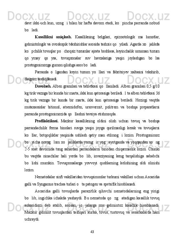 davr ikki-uch kun, uzog i bilan bir hafta davom etadi, ko pincha parranda nobud 
bo ladi.	

Kasallikni   aniqlash.   Kasallikning   belgilari,   epizootologik   ma lumotlar,	

gelmintologik va ovoskopik tekshirishlar asosida tashxis qo yiladi. Agarda xo jalikda	
 
ko pchilik tovuqlar po choqsiz tuxumlar ajrata boshlasa, keyinchalik umuman tuxum	
 
qo ymay   qo ysa,   tovuqxonalar   suv   havzalariga   yaqin   joylashgan   bo lsa
  
prostogonimozga gumon qilishga asos bo ladi.	

Parranda   o lgandan   keyin   tuxum   yo llari   va   fabritsiyev   xaltasini   tekshirib,	
 
diagnoz tasdiqdanadi.
Davolash.  Alben granulasi va tabletkasi qo llaniladi. Alben granulasi 0,5 g/10	

kg tirik vaznga bir kunda bir marta, ikki kun qatorasiga beriladi.  1 ta alben tabletkasi 36
kg   tirik   vaznga   bir   kunda   bir   marta,   ikki   kun   qatorasiga   beriladi.   Hozirgi   vaqtda
mutaxassislar   bitionol,   atsemidofen,   ursovermit,   politrem   va   boshqa   preparatlarni
parranda prostogonimozida qo llashni tavsiya etishmoqda.	

Profilaktikasi.   Mazkur   kasallikning   oldini   olish   uchun   tovuq   va   boshqa
parrandachilik   ferma   binolari   suvga   yaqin   joyga   qurilmasligi   kerak   va   tovuqlarni
ko llar,   botqoqliklar   yaqinida   ushlash   qatiy   man   etilmog i   lozim.   Prostogonimoz	
 
bo yicha nosog lom xo jaliklarda yomg ir yog ayotganda va yoqqandan so ng
     
2-5 soat  davomida tong sahardan parrandalarni binodan chiqarmaslik lozim. Chunki
bu   vaqtda   ninachilar   hali   yerda   bo lib,   invaziyaning   keng   tarqalishiga   sababchi	

bo lishi   mumkin.   Tovuqxonalarga   yovvoyi   qushlarning   kelishining   oldi   olinishi	

lozim.
Nematodalar sinfi vakillaridan tovuqsimonlar turkumi vakillari uchun Ascaridia
galli va Syngamus trachea turlari o ta patogen va spetsifik hisoblanadi.	

Ascaridia   galli   tovuqlarda   parazitlik   qiluvchi   nematodalarning   eng   yirigi
bo lib, ingichka ichakda yashaydi. Bu nematoda qo zg atadigan kasallik tovuq	
  
askaridiozi   deb   atalib,   asosan,   jo jalarga   xos   gelmintoz   kasallik   hisoblanadi.	

Mazkur   gelmint   tovuqlardan   tashqari   kurka,   tovus,   tustovuq   va   sesarkalarda   ham
uchraydi.
43 