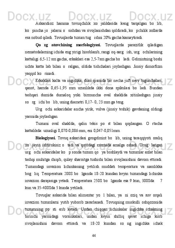 Askaridioz   hamma   tovuqchilik   xo jaliklarida   keng   tarqalgan   bo lib, 
ko pincha jo jalarni o sishdan va rivojlanishdan qoldiradi, ko pchilik xollarda	
   
esa nobud qiladi. Tovuqlarda tuxum tug ishni 20% gacha kamaytiradi.	

Qo zg atuvchining   morfologiyasi.  	
  Tovuqlarda   parazitlik   qiladigan
nematodalarning ichida eng yirigi hisoblanib, rangi oq-sarg ish, urg ochilarining	
 
kattaligi 6,5-12 sm gacha, erkaklari esa 2,5-7sm gacha bo ladi. Gelmintning boshi	

uchta   katta   lab   bilan   o ralgan,   oldida   tishchalari   joylashgan.   Jinsiy   dimorfizm	

yaqqol ko rinadi.	

Erkaklari   kalta   va   ingichka,   dum   qismida   bir   necha   juft   nerv   tugunchalari,
qanot,   hamda   0,65-1,95   mm   uzunlikda   ikki   dona   spikulasi   bo ladi.   Bundan	

tashqari   dumida   dumaloq   yoki   birmuncha   oval   shaklida   xitinlashgan   jinsiy
so rg ichi bo lib, uning diametri 0,17- 0, 23 mm ga teng.	
  
Urg ochi   askaridalar   ancha   yirik,   vulva   (jinsiy   teshik)   gavdaning   oldingi	

yarmida joylashgan.
Tuxumi   oval   shaklda,   qalin   tekis   po st   bilan   qoplangan.   O rtacha	
 
kattalikda: uzunligi 0,070-0,086 mm, eni 0,047-0,051mm.
Biologiyasi.   Tovuq   askaridasi   geogelmint   bo lib,   uning   taraqqiyoti   oraliq	

xo jayin   ishtirokisiz   o tadi   va   quyidagi   sxemada   amalga   oshadi.   Urug langan	
  
urg ochi askaridalar ko p sonda tuxum qo ya boshlaydi va tuxumlar axlat bilan
  
tashqi muhitga chiqib, qulay sharoitga tushishi bilan rivojlanishini davom ettiradi.
Tuxumdagi   invazion   lichinkaning   yetilish   muddati   temperatura   va   namlikka
bog liq.   Temperatura   200S   bo lganda   18-20   kundan   keyin   tuxumdagi   lichinka
 
invazion darajasiga yetadi. Temperatura 250S bo lganda esa 9 kun, 300Sda   7	
 
kun va 35-400Sda 5 kunda yetiladi.
Tovuqlar   askarida   bilan   alimentar   yo l   bilan,   ya ni   oziq   va   suv   orqali	
 
invazion   tuxumlarni   yutib   yuborib   zararlanadi.   Tovuqning   muskulli   oshqozonida
tuxumning   po sti   erib   ketadi.   Undan   chiqqan   lichinkalar   ingichka   ichakning	

birinchi   yarmidagi   vorsinkalari,   undan   keyin   shilliq   qavat   ichiga   kirib
rivojlanishini   davom   ettiradi   va   18-20   kundan   so ng   ingichka   ichak	

44 