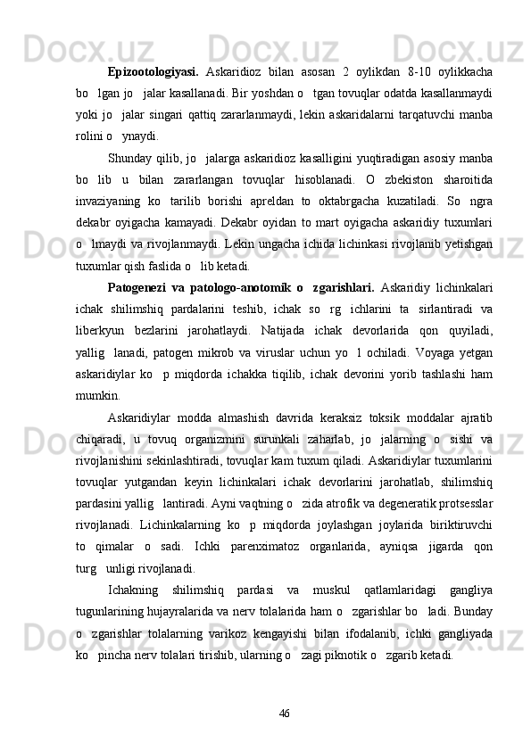 Epizootologiyasi.   Askaridioz   bilan   asosan   2   oylikdan   8-10   oylikkacha
bo lgan jo jalar kasallanadi. Bir yoshdan o tgan tovuqlar odatda kasallanmaydi  
yoki   jo jalar   singari   qattiq   zararlanmaydi,   lekin   askaridalarni   tarqatuvchi   manba	

rolini o ynaydi.

Shunday qilib, jo jalarga askaridioz  kasalligini  yuqtiradigan asosiy  manba	

bo lib   u   bilan   zararlangan   tovuqlar   hisoblanadi.   O zbekiston   sharoitida	
 
invaziyaning   ko tarilib   borishi   apreldan   to   oktabrgacha   kuzatiladi.   So ngra	
 
dekabr   oyigacha   kamayadi.   Dekabr   oyidan   to   mart   oyigacha   askaridiy   tuxumlari
o lmaydi  va rivojlanmaydi. Lekin ungacha ichida  lichinkasi  rivojlanib  yetishgan	

tuxumlar qish faslida o lib ketadi.	

Patogenezi   va   patologo-anotomik   o zgarishlari.  	
 Askaridiy   lichinkalari
ichak   shilimshiq   pardalarini   teshib,   ichak   so rg ichlarini   ta sirlantiradi   va	
  
liberkyun   bezlarini   jarohatlaydi.   Natijada   ichak   devorlarida   qon   quyiladi,
yallig lanadi,   patogen   mikrob   va   viruslar   uchun   yo l   ochiladi.   Voyaga   yetgan	
 
askaridiylar   ko p   miqdorda   ichakka   tiqilib,   ichak   devorini   yorib   tashlashi   ham	

mumkin.
Askaridiylar   modda   almashish   davrida   keraksiz   toksik   moddalar   ajratib
chiqaradi,   u   tovuq   organizmini   surunkali   zaharlab,   jo jalarning   o sishi   va	
 
rivojlanishini sekinlashtiradi, tovuqlar kam tuxum qiladi. Askaridiylar tuxumlarini
tovuqlar   yutgandan   keyin   lichinkalari   ichak   devorlarini   jarohatlab,   shilimshiq
pardasini yallig lantiradi. Ayni vaqtning o zida atrofik va degeneratik protsesslar	
 
rivojlanadi.   Lichinkalarning   ko p   miqdorda   joylashgan   joylarida   biriktiruvchi	

to qimalar   o sadi.   Ichki   parenximatoz   organlarida,   ayniqsa   jigarda   qon	
 
turg unligi rivojlanadi.	

Ichakning   shilimshiq   pardasi   va   muskul   qatlamlaridagi   gangliya
tugunlarining hujayralarida va nerv tolalarida ham o zgarishlar bo ladi. Bunday	
 
o zgarishlar   tolalarning   varikoz   kengayishi   bilan   ifodalanib,   ichki   gangliyada	

ko pincha nerv tolalari tirishib, ularning o zagi piknotik o zgarib ketadi.
  
46 
