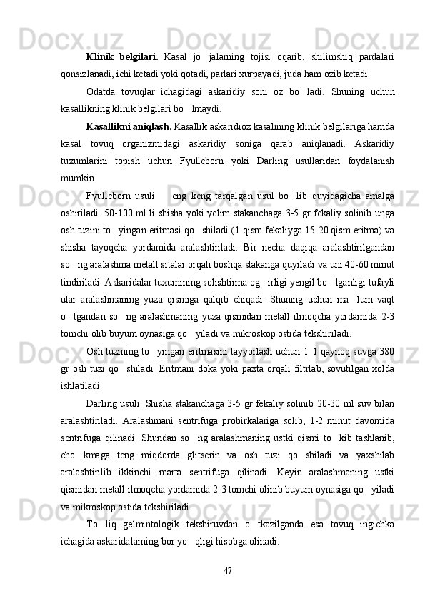 Klinik   belgilari.   Kasal   jo jalarning   tojisi   oqarib,   shilimshiq   pardalari
qonsizlanadi, ichi ketadi yoki qotadi, parlari xurpayadi, juda ham ozib ketadi.
Odatda   tovuqlar   ichagidagi   askaridiy   soni   oz   bo ladi.  	
 Shuning   uchun
kasallikning klinik belgilari bo lmaydi.	

Kasallikni aniqlash.  Kasallik askaridioz kasalining klinik belgilariga hamda
kasal   tovuq   organizmidagi   askaridiy   soniga   qarab   aniqlanadi.   Askaridiy
tuxumlarini   topish   uchun   Fyulleborn   yoki   Darling   usullaridan   foydalanish
mumkin.
Fyulleborn   usuli     eng   keng   tarqalgan   usul   bo lib   quyidagicha   amalga	
 
oshiriladi. 50-100 ml li shisha yoki yelim stakanchaga 3-5 gr fekaliy solinib unga
osh tuzini to yingan eritmasi qo shiladi (1 qism fekaliyga 15-20 qism eritma) va	
 
shisha   tayoqcha   yordamida   aralashtiriladi.   Bir   necha   daqiqa   aralashtirilgandan
so ng aralashma metall sitalar orqali boshqa stakanga quyiladi va uni 40-60 minut	

tindiriladi. Askaridalar tuxumining solishtirma og irligi yengil bo lganligi tufayli	
 
ular   aralashmaning   yuza   qismiga   qalqib   chiqadi.   Shuning   uchun   ma lum   vaqt	

o tgandan   so ng   aralashmaning   yuza   qismidan   metall   ilmoqcha   yordamida   2-3	
 
tomchi olib buyum oynasiga qo yiladi va mikroskop ostida tekshiriladi.	

Osh tuzining to yingan eritmasini tayyorlash uchun 1   l qaynoq suvga 380	

gr   osh  tuzi  qo shiladi.  Eritmani   doka yoki   paxta  orqali   filtrlab,  sovutilgan  xolda	

ishlatiladi.
Darling usuli. Shisha stakanchaga 3-5 gr fekaliy solinib 20-30 ml suv bilan
aralashtiriladi.   Aralashmani   sentrifuga   probirkalariga   solib,   1-2   minut   davomida
sentrifuga   qilinadi.   Shundan   so ng   aralashmaning   ustki   qismi   to kib   tashlanib,	
 
cho kmaga   teng   miqdorda   glitserin   va   osh   tuzi   qo shiladi   va   yaxshilab	
 
aralashtirilib   ikkinchi   marta   sentrifuga   qilinadi.   Keyin   aralashmaning   ustki
qismidan metall ilmoqcha yordamida 2-3 tomchi olinib buyum oynasiga qo yiladi	

va mikroskop ostida tekshiriladi.
To liq   gelmintologik   tekshiruvdan   o tkazilganda   esa   tovuq   ingichka	
 
ichagida askaridalarning bor yo qligi hisobga olinadi.	

47 