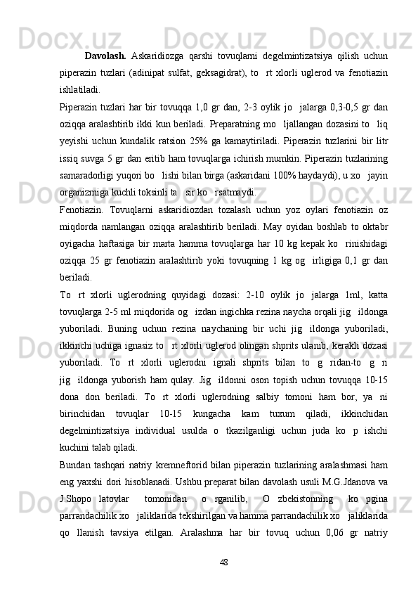Davolash.   Askaridiozga   qarshi   tovuqlarni   degelmintizatsiya   qilish   uchun
piperazin   tuzlari   (adinipat   sulfat,   geksagidrat),   to rt   xlorli   uglerod   va   fenotiazin
ishlatiladi.
Piperazin   tuzlari   har   bir   tovuqqa   1,0   gr   dan,   2-3   oylik   jo jalarga   0,3-0,5   gr   dan	

oziqqa aralashtirib ikki kun beriladi. Preparatning mo ljallangan dozasini  to liq	
 
yeyishi   uchun   kundalik   ratsion   25%   ga   kamaytiriladi.   Piperazin   tuzlarini   bir   litr
issiq suvga 5 gr dan eritib ham tovuqlarga ichirish mumkin. Piperazin tuzlarining
samaradorligi yuqori bo lishi bilan birga (askaridani 100% haydaydi), u xo jayin	
 
organizmiga kuchli toksinli ta sir ko rsatmaydi.	
 
Fenotiazin.   Tovuqlarni   askaridiozdan   tozalash   uchun   yoz   oylari   fenotiazin   oz
miqdorda   namlangan   oziqqa   aralashtirib   beriladi.   May   oyidan   boshlab   to   oktabr
oyigacha   haftasiga   bir   marta   hamma   tovuqlarga   har   10   kg   kepak   ko rinishidagi	

oziqqa   25   gr   fenotiazin   aralashtirib   yoki   tovuqning   1   kg   og irligiga   0,1   gr   dan	

beriladi.
To rt   xlorli   uglerodning   quyidagi   dozasi:   2-10   oylik   jo jalarga   1ml,   katta	
 
tovuqlarga 2-5 ml miqdorida og izdan ingichka rezina naycha orqali jig ildonga	
 
yuboriladi.   Buning   uchun   rezina   naychaning   bir   uchi   jig ildonga   yuboriladi,	

ikkinchi uchiga ignasiz to rt xlorli  uglerod olingan shprits ulanib, kerakli dozasi	

yuboriladi.   To rt   xlorli   uglerodni   ignali   shprits   bilan   to g ridan-to g ri	
    
jig ildonga   yuborish   ham   qulay.   Jig ildonni   oson   topish   uchun   tovuqqa   10-15	
 
dona   don   beriladi.   To rt   xlorli   uglerodning   salbiy   tomoni   ham   bor,   ya ni	
 
birinchidan   tovuqlar   10-15   kungacha   kam   tuxum   qiladi,   ikkinchidan
degelmintizatsiya   individual   usulda   o tkazilganligi   uchun   juda   ko p   ishchi	
 
kuchini talab qiladi.
Bundan   tashqari   natriy   kremneftorid   bilan   piperazin   tuzlarining   aralashmasi   ham
eng yaxshi dori hisoblanadi. Ushbu preparat bilan davolash usuli M.G.Jdanova va
J.Shopo latovlar   tomonidan   o rganilib,   O zbekistonning   ko pgina	
   
parrandachilik xo jaliklarida tekshirilgan va hamma parrandachilik xo jaliklarida	
 
qo llanish   tavsiya   etilgan.   Aralashma   har   bir   tovuq   uchun   0,06   gr   natriy	

48 