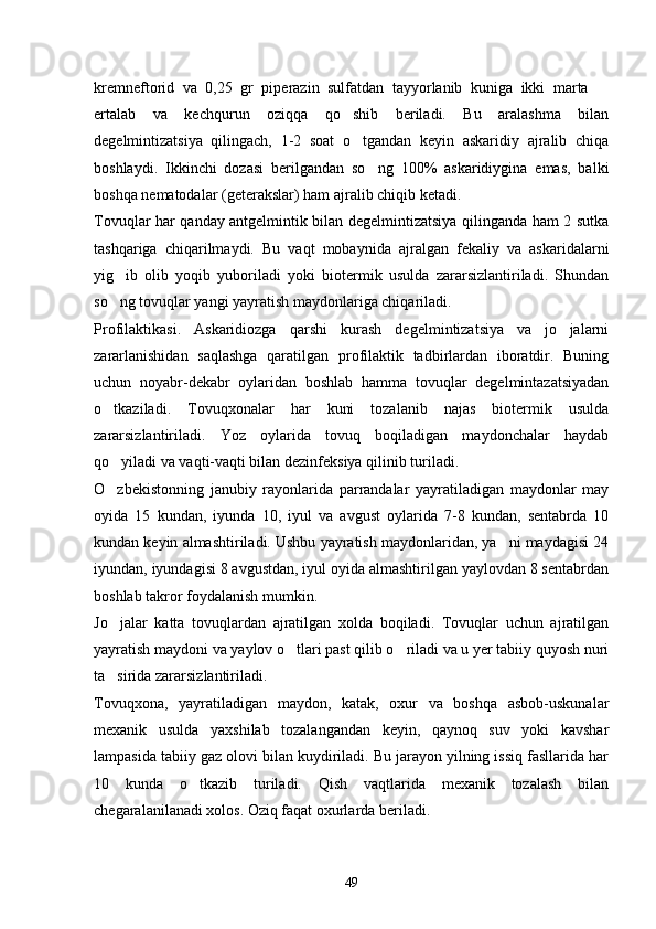 kremneftorid   va   0,25   gr   piperazin   sulfatdan   tayyorlanib   kuniga   ikki   marta  
ertalab   va   kechqurun   oziqqa   qo shib   beriladi.   Bu   aralashma   bilan	

degelmintizatsiya   qilingach,   1-2   soat   o tgandan   keyin   askaridiy   ajralib   chiqa

boshlaydi.   Ikkinchi   dozasi   berilgandan   so ng   100%   askaridiygina   emas,   balki	

boshqa nematodalar (geterakslar) ham ajralib chiqib ketadi.
Tovuqlar har qanday antgelmintik bilan degelmintizatsiya qilinganda ham 2 sutka
tashqariga   chiqarilmaydi.   Bu   vaqt   mobaynida   ajralgan   fekaliy   va   askaridalarni
yig ib   olib   yoqib   yuboriladi   yoki   biotermik   usulda   zararsizlantiriladi.   Shundan	

so ng tovuqlar yangi yayratish maydonlariga chiqariladi.

Profilaktikasi.   Askaridiozga   qarshi   kurash   degelmintizatsiya   va   jo jalarni	

zararlanishidan   saqlashga   qaratilgan   profilaktik   tadbirlardan   iboratdir.   Buning
uchun   noyabr-dekabr   oylaridan   boshlab   hamma   tovuqlar   degelmintazatsiyadan
o tkaziladi.   Tovuqxonalar   har   kuni   tozalanib   najas   biotermik   usulda	

zararsizlantiriladi.   Yoz   oylarida   tovuq   boqiladigan   maydonchalar   haydab
qo yiladi va vaqti-vaqti bilan dezinfeksiya qilinib turiladi.

O zbekistonning   janubiy   rayonlarida   parrandalar   yayratiladigan   maydonlar   may

oyida   15   kundan,   iyunda   10,   iyul   va   avgust   oylarida   7-8   kundan,   sentabrda   10
kundan keyin almashtiriladi. Ushbu yayratish maydonlaridan, ya ni maydagisi 24	

iyundan, iyundagisi 8 avgustdan, iyul oyida almashtirilgan yaylovdan 8 sentabrdan
boshlab takror foydalanish mumkin.
Jo jalar   katta   tovuqlardan   ajratilgan   xolda   boqiladi.   Tovuqlar   uchun   ajratilgan	

yayratish maydoni va yaylov o tlari past qilib o riladi va u yer tabiiy quyosh nuri	
 
ta sirida zararsizlantiriladi.	

Tovuqxona,   yayratiladigan   maydon,   katak,   oxur   va   boshqa   asbob-uskunalar
mexanik   usulda   yaxshilab   tozalangandan   keyin,   qaynoq   suv   yoki   kavshar
lampasida tabiiy gaz olovi bilan kuydiriladi. Bu jarayon yilning issiq fasllarida har
10   kunda   o tkazib   turiladi.   Qish   vaqtlarida   mexanik   tozalash   bilan	

chegaralanilanadi xolos. Oziq faqat oxurlarda beriladi.
49 