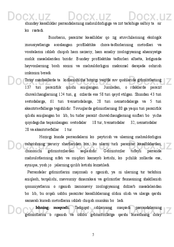 shunday kasalliklar parrandalarning mahsuldorligiga va zot tarkibiga salbiy ta sir
ko rsatadi.	

                  Binobarin,   parazitar   kasalliklar   qo zg atuvchilarining   ekologik	
 
xususiyatlariga   asoslangan   profilaktika   chora-tadbirlarining   metodlari   va
vositalarini   ishlab   chiqish   ham   nazariy,   ham   amaliy   zoologiyaning   ahamiyatga
molik   masalalaridan   biridir.   Bunday   profilaktika   tadbirlari   albatta,   kelgusida
hayvonlarning   bosh   sonini   va   mahsuldorligini   maksimal   darajada   oshirish
imkonini beradi.
Ilmiy manbaalarda ta kidlanishicha hozirgi vaqtda suv qushlarida gelmintlarning	

137   turi   parazitlik   qilishi   aniqlangan.   Jumladan,   o rdaklarda   parazit	

chuvalchanglarning 124 turi, g ozlarda esa 58 turi qayd etilgan. Shundan 43 turi	

sestodalarga,   61   turi   trematodalarga,   28   turi   nematodalarga   va   5   turi
akantotsefallarga tegishlidir. Tovuqlarda gelmintlarning 80 ga yaqin turi parazitlik
qilishi  aniqlangan  bo lib,  bu turlar   parazit  chuvalchanglarning  sinflari   bo yicha	
 
quyidagicha taqsimlangan: sestodalar   18 tur, trematodalar   32, nematodalar 	
  
28 va akantotsefallar   1 tur.	

              Hozirgi   kunda   parrandalarni   ko paytirish   va   ularning   mahsuldorligini	

oshirishning   zaruriy   shartlaridan   biri,   bu   ularni   turli   parazitar   kasalliklardan,
chunonchi   gelmintozlardan   saqlashdir.   Gelmintozlar   tufayli   parranda
mahsulotlarining   sifati   va   miqdori   kamayib   ketishi,   ko pchilik   xollarda   esa,	

ayniqsa, yosh jo jalarning qirilib ketishi kuzatiladi.	

  Parrandalar   gelmintlarini   majmuali   o rganish,   ya ni   ularning   tur   tarkibini	
 
aniqlash,   tarqalishi,   mavsumiy   dinamikasi   va   gelmintlar   faunasining   shakllanish
qonuniyatlarini   o rganish   zamonaviy   zoologiyaning   dolzarb   masalalaridan	

bo lib,   bu   orqali   ushbu   parazitar   kasalliklarning   oldini   olish   va   ularga   qarshi	

samarali kurash metodlarini ishlab chiqish mumkin bo ladi.	

Ishning   maqsadi.   Tadqiqot   ishlarining   maqsadi   parrandalarning
gelmintlarini   o rganish   va   ushbu   gelmintozlarga   qarshi   kurashning   ilmiy	

5 