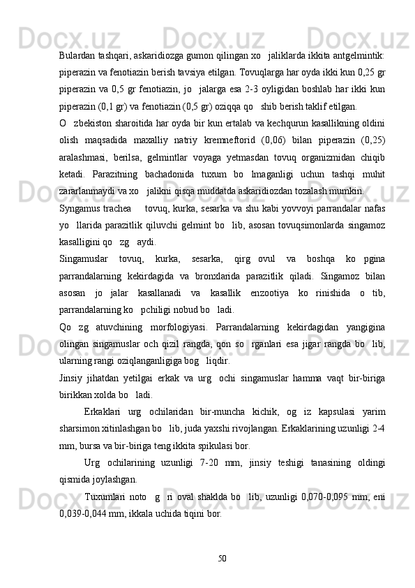 Bulardan tashqari, askaridiozga gumon qilingan xo jaliklarda ikkita antgelmintik:
piperazin va fenotiazin berish tavsiya etilgan. Tovuqlarga har oyda ikki kun 0,25 gr
piperazin  va  0,5 gr  fenotiazin,  jo jalarga  esa  2-3  oyligidan  boshlab  har  ikki   kun	

piperazin (0,1 gr) va fenotiazin (0,5 gr) oziqqa qo shib berish taklif etilgan.	

O zbekiston sharoitida har oyda bir kun ertalab va kechqurun kasallikning oldini	

olish   maqsadida   maxalliy   natriy   kremneftorid   (0,06)   bilan   piperazin   (0,25)
aralashmasi,   berilsa,   gelmintlar   voyaga   yetmasdan   tovuq   organizmidan   chiqib
ketadi.   Parazitning   bachadonida   tuxum   bo lmaganligi   uchun   tashqi   muhit	

zararlanmaydi va xo jalikni qisqa muddatda askaridiozdan tozalash mumkin.	

Syngamus trachea   tovuq, kurka, sesarka va shu kabi yovvoyi parrandalar nafas

yo llarida   parazitlik   qiluvchi   gelmint   bo lib,   asosan   tovuqsimonlarda   singamoz	
 
kasalligini qo zg aydi.	
 
Singamuslar   tovuq,   kur ka,   sesarka,   qirg ovul   va   boshqa   ko pgina	
 
parrandalarning   kekirdagida   va   bronxlarida   parazitlik   qiladi.   Singamoz   bilan
asosan   jo jalar   kasallanadi   va   kasallik   en	
 zootiya   ko rinishida   o tib,	 
parrandalarning ko pchiligi nobud bo ladi.	
 
Qo zg atuvchining   morfologiyasi.   Parrandalarning   kekirdagidan   yangigina	
 
olingan   singamuslar   och   qizil   rangda,   qon   so rganlari   esa   jigar   rangda   bo lib,	
 
ularning rangi oziqlanganligiga bog liqdir.	

Jinsiy   jihatdan   yetilgai   erkak   va   urg ochi   singamus	
 lar   hamma   vaqt   bir-biriga
birikkan xolda bo ladi.	

Erkaklari   urg ochilaridan   bir-muncha   kichik,   og iz   kapsulasi   yarim	
 
sharsimon xitinlashgan bo lib, juda yaxshi rivojlangan. Erkaklarining uzunligi 2-4	

mm, bursa va bir-biriga teng ikkita spikulasi bor.
Urg ochilarining   uzunligi   7-20   mm,   jinsiy   teshigi   tanasining   oldingi	

qismida joylashgan.
Tu xumlari   noto g ri   oval   shaklda   bo	
   lib,   uzunligi   0,070-0,095   mm,   eni
0,039-0,044 mm, ikkala uchida tiqini bor.
50 