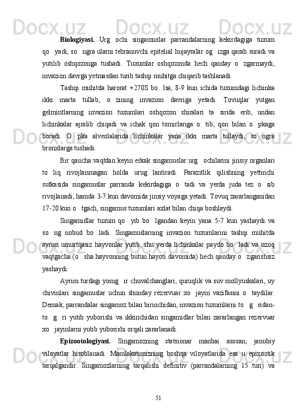 Biologiyasi.   Urg ochi   singamuslar   parrandalarning   kekirdagiga   tuxum
qo yadi, so ngra ularni tebranuvchi epitelial hujayralar og izga qarab suradi va	
  
yutilib   oshqozonga   tushadi.   Tuxumlar   oshqozonda   hech   qanday   o zgarmaydi,	

invazion davrga yetmasdan turib tashqi muhitga chiqarib tashlanadi.
Tashqi   muhitda   harorat   +270S   bo lsa,   8-9   kun   ichida   tuxumdagi   lichinka	

ikki   mar ta   tullab,   o zining   invazion   davriga   yetadi.   Tovuqlar   yutgan	

gelmintlarning   invazion   tuxumlari   oshqozon   shiralari   ta sirida   erib,   undan	

lichinkalar   ajralib   chiqadi   va   ichak   qon   tomirlariga   o tib,   qon   bilan   o pkaga	
 
boradi.   O pka   alveolalarida   lichinkalar   yana   ikki   marta   tullaydi,   so ngra	
 
bronxlarga tushadi.
Bir qancha vaqtdan keyin erkak singamuslar urg ochilarini jinsiy organlari	

to liq   rivojlanmagan   holda   urug lantiradi.   Parazitlik   qilishning   yettinchi	
 
sutkasida   singamuslar   parranda   kekirdagiga   o tadi   va   yerda   juda   tez   o sib	
 
rivojlanadi, hamda 3-7 kun davomida jinsiy voyaga yetadi. Tovuq zararlanganidan
17-20 kun o tgach, singamus tuxumlari axlat bilan chiqa boshlaydi.	

Singamidlar   tuxum   qo yib   bo lgandan   keyin   yana   5-7   kun   yashaydi   va	
 
so ng   nobud   bo ladi.   Singamuslarning   invazion   tuxumlarini   tashqi   muhitda	
 
ayrim   umurtqasiz   hayvonlar   yutib,   shu   yerda   lichinkalar   paydo   bo ladi   va   uzoq	

vaqtgacha (o sha hayvonning butun hayoti davomida) hech qanday o zgarishsiz	
 
yashaydi.
Ayrim turdagi yomg ir chuvalchanglari, quruqlik va suv mollyuskalari, uy	

chivinlari   singamuslar   uchun   shunday   rezervuar   xo jayin   vazifasini   o taydilar.	
 
Demak, parrandalar singamoz bilan birinchidan, invazion tuxumlarni to g ridan-	
 
to g ri   yutib   yuborishi   va   ikkinchidan   singamidlar   bilan   zararlangan   rezervuar	
 
xo jayinlarni yutib yuborishi orqali zararlanadi.

Epizootologiyasi.   Singamozning   statsionar   manbai   asosan,   janubiy
viloyatlar   hisoblanadi.   Mamlakatimizning   boshqa   viloyatlarida   esa   u   epizootik
tarqalgandir.   Singamozlarning   tarqalishi   definitiv   (parrandalarning   15   turi)   va
51 