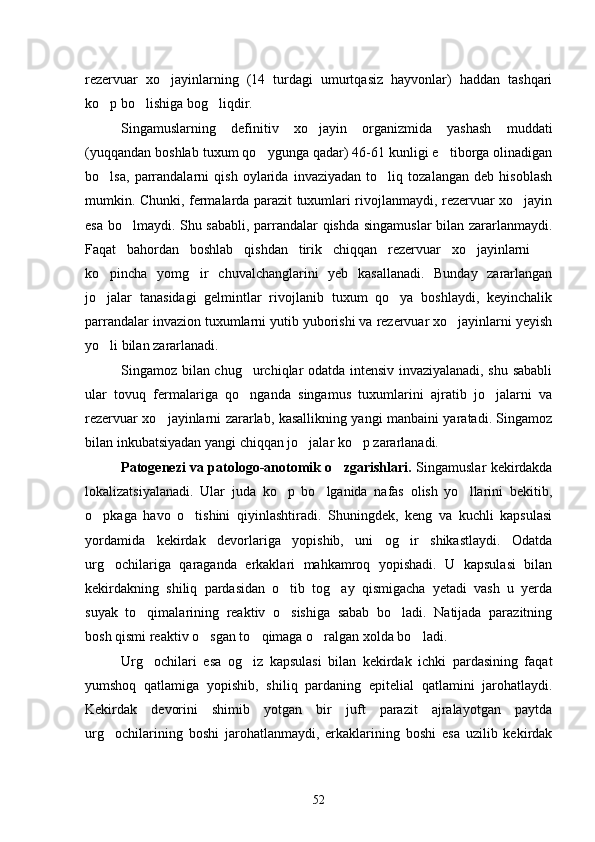 rezervuar   xo jayinlarning   (14   turdagi   umurtqasiz   hayvonlar)   haddan   tashqari
ko p bo lishiga bog liqdir.	
  
Singamuslarning   definitiv   xo jayin   organizmida   yashash   muddati	

(yuqqandan boshlab tuxum qo ygunga qadar) 46-61 kunligi e tiborga olinadigan	
 
bo lsa,   parrandalarni   qish   oylarida   invaziyadan   to liq   tozalangan   deb   hisoblash	
 
mumkin. Chunki, fermalarda parazit tuxumlari rivojlanmaydi, rezervuar xo jayin	

esa bo lmaydi. Shu sababli, parrandalar qishda singamuslar  bilan zararlanmaydi.	

Faqat   bahordan   boshlab   qishdan   tirik   chiqqan   rezervuar   xo jayinlarni  	
 
ko pincha   yomg ir   chuvalchanglarini   yeb   kasallanadi.   Bunday   zararlangan	
 
jo jalar   tanasidagi   gelmintlar   rivojlanib   tuxum   qo ya   boshlaydi,   keyinchalik
 
parrandalar invazion tuxumlarni yutib yuborishi va rezervuar xo jayinlarni yeyish	

yo li bilan zararlanadi.	

Singamoz bilan chug urchiqlar odatda intensiv invaziyalanadi, shu sababli	

ular   tovuq   fermalariga   qo nganda   singamus   tuxumlarini   ajratib   jo jalarni   va
 
rezervuar xo jayinlarni zararlab, kasallikning yangi manbaini yaratadi. Singamoz	

bilan inkubatsiyadan yangi chiqqan jo jalar ko p zararlanadi.	
 
Patogenezi va patologo-anotomik o zgarishlari.  	
 Singamuslar kekirdakda
lokalizatsiyalanadi.   Ular   juda   ko p   bo lganida   nafas   olish   yo llarini   bekitib,	
  
o pkaga   havo   o tishini   qiyinlashtiradi.   Shuningdek,   keng   va   kuchli   kapsulasi	
 
yordamida   kekirdak   devorlariga   yopishib,   uni   og ir   shikastlaydi.   Odatda	

urg ochilariga   qaraganda   erkaklari   mahkamroq   yopishadi.   U   kapsulasi   bilan	

kekirdakning   shiliq   pardasidan   o tib   tog ay   qismigacha   yetadi   vash   u   yerda	
 
suyak   to qimalarining   reaktiv   o sishiga   sabab   bo ladi.   Natijada   parazitning	
  
bosh qismi reaktiv o sgan to qimaga o ralgan xolda bo ladi.	
   
Urg ochilari   esa   og iz   kapsulasi   bilan   kekirdak   ichki   pardasining   faqat	
 
yumshoq   qatlamiga   yopishib,   shiliq   pardaning   epitelial   qatlamini   jarohatlaydi.
Kekirdak   devorini   shimib   yotgan   bir   juft   parazit   ajralayotgan   paytda
urg ochilarining   boshi   jarohatlanmaydi,   erkaklarining   boshi   esa   uzilib   kekirdak	

52 