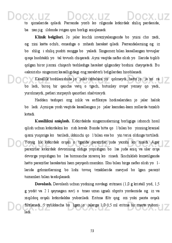 to qimalarida   qoladi.   Parranda   yorib   ko rilganda   kekirdak   shiliq   pardasida, 
ba zan jig ildonda ivigan qon borligi aniqlanadi.
 
Klinik   belgilari.   Jo jalar   kuchli   invaziyalanganda   bo ynini   cho zadi,	
  
og zini   katta   ochib,   esnashga   o xshash   harakat   qiladi.  	
  Parrandalarning   og iz	
bo shlig i shiliq pushti rangga bo yaladi. Singamoz bilan kasallangan tovuqlar	
  
qisqa hushtakli yo tal tovush chiqaradi. Ayni vaqtda nafas olish yo llarida tiqilib	
 
qolgan  biror   jismni  chiqarib  tashlashga  harakat  qilganday  boshini   chayqatadi.  Bu
«aksirish» singamoz kasalligidagi eng xarakterli belgilardan hisoblanadi.
Kasallik boshlanishida  jo jalar  ishtahasi  yo qolmaydi, hatto jo ja xo ra	
   
bo ladi,   biroq   bir   qancha   vatq   o tgach,   butunlay   ovqat   yemay   qo yadi,	
  
yurolmaydi, patlari xurpayib qanotlari shalviraydi.
Haddan   tashqari   ozg inlik   va   as	
 fiksiya   hodisalaridan   jo jalar   halok	
bo ladi. Ayniqsa yosh vaqtida kasallangan jo jalar kamdan-kam xollarda tuzalib	
 
ketadi.
Kasallikni   aniqlash.   Kekirdakda   singamuslarning   borligiga   ishonch   hosil
qilish uchun kekirdakni ko rish kerak. Bunda bitta qo l bilan bo yinning kranial	
  
qismi yuqoriga ko tariladi, ikkinchi qo l bilan esa bo yin terisi oldinga tortiladi.	
  
Yorug lik   kekirdak   orqali   o tganda   parazitlar   juda   yaxshi   ko rinadi.   Agar	
  
parazitlar   kekirdak   devorining   oldiga   yopishgan   bo lsa   juda   aniq   va   ular   orqa	

devorga yopishgan bo lsa birmuncha xiraroq ko rinadi. Sinchiklab kuzatilganda	
 
hatto pa razitlar harakatini ham payqash mumkin. Shu bilan birga nafas olish yo l	
 -
larida   gelmintlarning   bo lishi   tovuq   tezaklarida   mavjud   bo lgan   pa	
  razit
tuxumlari bilan tasdiqlanadi.
Davolash.  Davolash uchun yodning suvdagi eritmasi (1,0 g kristall yod, 1,5
g   yodit   va   2   l   qaynagan   suv)   o tmas   uzun   ignali   shprits   yordamida   og iz   va	
 
xiqildoq   orqali   kekirdakka   yuboriladi.   Eritma   filtr   qog ozi   yoki   paxta   orqali	

filtrlanadi,   5   oylikkacha   bo lgan   jo jalarga   1,0-1,5   ml   eritma   bir   marta   yubori	
  -
ladi.
53 