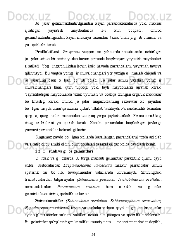 Jo jalar   gelmintsizlantirilganidan   keyin   parrandaxonalarda   yoki   maxsus
ajratilgan   yayratish   maydonlarida   3-5   kun   boqiladi,   chunki
gelmintsizlantirilgandan   keyin   invaziya   tuxumlari   tezak   bilan   yig ib   olinishi   va	

yo qotilishi ke	
 rak.
Profilaktikasi.   Singa moz   yuqqan   xo jaliklarda   inkubatorda   ochirilgan	

jo jalar uchun bir necha yildan buyon parranda boqilmagan yayratish maydonlari	

ajratiladi.   Yog ingarchilikdan  keyin   issiq   havoda   parrandalarni   yayratish   tavsiya	

qilinmaydi. Bu vaqtda yomg ir chuvalchanglari yer yuziga o rmalab chiqadi va	
 
jo jalarning   oson   o ljasi   bo lib   qoladi.   Jo jalar   uchun   yaxshisi   yomg ir	
    
chuvalchanglari   kam,   qum   tuproqli   yoki   loyli   maydonlarni   ajratish   kerak.
Yayratiladigan maydonlarda tezak uyumlari va boshqa chirigan organik moddalar
bo lmasligi   kerak,   chunki   jo jalar   singamidlarning   rezervuar   xo jayinlari
  
bo lgan mayda umurtqasizlarni qidirib titkilab tashlaydi. Parrandachilik fermalari

qarg a,   quzg unlar   makonidan   uzoqroq   yerga   joylashtiriladi.   Ferma   atrofidagi	
 
chug urchiqlarni   yo qotish   kerak.   Xonaki   parrandalar   boqiladigan   joylarga
 
yovvoyi parrandalar kelmasligi lozim.
Singamoz paydo  bo lgan  xollarda  kasallangan  parrandalarni  tezda  aniqlab	

va ajratib olib, jamiki oldini olish qoidalariga amal qilgan xolda davolash kerak.
2.2. O rdak va g oz gelmintlari	
 
O rdak   va   g ozlarda   10   turga   mansub   gelmintlar   parazitlik   qilishi   qayd	
 
etildi .   Sestodalardan   Drepanidotaenia   lanceolata   mazkur   parrandalar   uchun
spetsifik   tur   bo lib,   tovuqsimonlar   vakillarida   uchramaydi.   Shuningdek,	

trematodalardan   bilgarsiyalar   (Bilharziella   polonica,   Trichobilharzia   ocellata) ,
nematodalardan   Porrocoecum   crassum   ham   o rdak   va   g ozlar	
 
gelmintofaunasining spetsifik turlaridir.
Э xinostomatidlar   (Echinostoma   revolutum,   Echinoparyphium   recurvatum,
Hypodaereum   conoideum)   tovuq   va   kurkalarda   ham   qayd   etilgan   bo‘lsada,   ular
aynan g‘ozsimonlar turkumi vakillari uchun o‘ta patogen va spetsifik hisoblanadi.
Bu gelmintlar qo‘zg‘atadigan kasallik umumiy nom   exinostomatidozlar deyilib,	

54 