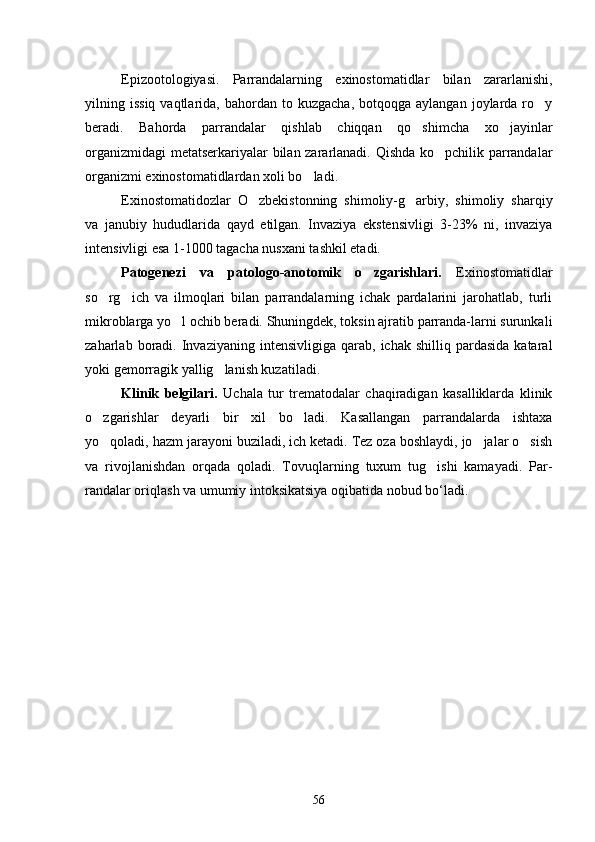 Epizootologiyasi.   Parrandalarning   exinostomatidlar   bilan   zararlanishi,
yilning  issiq  vaqtlarida,  bahordan  to  kuzgacha,   botqoqga  aylangan  joylarda  ro y
beradi.   Bahorda   par randalar   qishlab   chiqqan   qo shimcha   xo jayinlar	
 
organizmidagi  metatserkariyalar bilan zararlanadi. Qishda ko pchilik parrandalar	

organizmi exinostomatidlardan xoli bo ladi.	

Exinostomatidozlar   O zbekistonning   shimoliy-g arbiy,   shimoliy   sharqiy	
 
va   janubiy   hududlarida   qayd   etilgan.   Invaziya   ekstensivligi   3-23%   ni,   invaziya
intensivligi esa 1-1000 tagacha nusxani tashkil etadi.
Patogenezi   va   patologo-anotomik   o zgarishlari.	
   Exinostomatidlar
so rg ich   va   ilmoqlari   bilan   parrandalarning   ichak   pardalarini   jarohatlab,   turli	
 
mikroblarga yo l ochib beradi. Shuningdek, toksin ajratib parranda-larni surunkali	

zaharlab  boradi.  Invaziyaning   intensivligiga   qarab,  ichak  shilliq  pardasida   kataral
yoki gemorragik yallig lanish kuzatiladi.	

Klinik   belgilari.   Uchala   tur   trematodalar   chaqiradigan   kasalliklarda   klinik
o zgarishlar   deyarli   bir   xil   bo ladi.   Kasallangan   parrandalarda   ishtaxa	
 
yo qoladi, hazm jarayoni buziladi, ich ketadi. Tez oza boshlaydi, jo jalar o sish
  
va   rivojlanishdan   orqada   qoladi.   Tovuqlarning   tuxum   tug ishi   kamayadi.   Par	
 -
randalar oriqlash va umumiy intoksikatsiya oqibatida nobud bo‘ladi.
56 